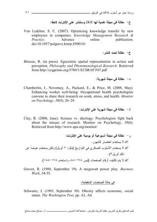‫ﺃﺴﻠﻭﺏ‬ ‫ﻋﻥ‬ ‫ﻋﻤل‬ ‫ﻭﺭﺸﺔ‬APA‫ﻓﻲ‬‫ﺍﻟﺘﻭﺜﻴﻕ‬‫ــــــــــــــــ‬‫ـ‬‫ـ‬‫ـ‬‫ـ‬‫ـ‬‫ـ‬‫ـ‬‫ـ‬‫ـ‬‫ــــ‬٢١
‫ﻗ‬‫ﺴ‬‫ﻢ‬‫ا‬‫ﻟ‬‫ﻤ‬‫ﻨ‬‫ﺎ‬‫ﻫ‬‫ﺞ‬‫و‬‫ﻃ‬‫ﺮ‬‫ق‬‫ا‬‫ﻟ‬‫ﺘ‬‫ﺪ‬‫ر‬‫ﻳ‬‫ﺲ‬‫ﺑ‬‫ﻜ‬‫ﻠ‬‫ﻴ‬‫ﺔ‬‫ا‬‫ﻟ‬‫ﺘ‬‫ﺮ‬‫ﺑ‬‫ﻴ‬‫ﺔ‬‫ﺑ‬‫ﺎ‬‫ﻟ‬‫ﻌ‬‫ﺮ‬‫ﻳ‬‫ﺶ‬-‫ﺟ‬‫ﺎ‬‫ﻣ‬‫ﻌ‬‫ﺔ‬‫ﻗ‬‫ﻨ‬‫ﺎ‬‫ة‬‫ا‬‫ﻟ‬‫ﺴ‬‫ﻮ‬‫ﻳ‬‫ﺲ‬‫ـ‬‫ـ‬‫ـ‬‫ـ‬‫ـ‬‫ـ‬‫ـ‬‫ـ‬‫ـ‬‫ـ‬‫ـ‬‫ـ‬‫ـ‬‫ـ‬‫ـ‬‫ـ‬‫ـ‬‫ـ‬‫ـ‬‫ـ‬‫ـ‬‫ـ‬‫ـ‬‫ـ‬‫ـ‬‫ـ‬‫ـ‬‫ـ‬‫ـ‬‫ـ‬‫ـ‬‫ـ‬‫ـ‬‫ـ‬‫أ‬.‫د‬.‫ﺻ‬‫ﺎ‬‫ﻟ‬‫ﺢ‬‫ﻣ‬‫ﺤ‬‫ﻤ‬‫ﺪ‬‫ﺻ‬‫ﺎ‬‫ﻟ‬‫ﺢ‬
‫ﺡ‬-‫ﻟﻬﺎ‬ ‫ﻋﻠﻤﻴﺔ‬ ‫ﻤﺠﻠﺔ‬ ‫ﻓﻲ‬ ‫ﻤﻘﺎﻟﺔ‬DOI‫ﹰﺎ‬‫ﻘ‬‫ﻻﺤ‬ ‫ﺍﻹﻨﺘﺭﻨﺕ‬ ‫ﻋﻠﻰ‬ ‫ﻭﺴﺘﻨﺸﺭ‬:
Von Ledebur, S. C. (2007). Optimizing knowledge transfer by new
employees in companies. Knowledge Management Research &
Practice. Advance online publication.
doi:10.1057/palgrave.kmrp.8500141
‫ﺥ‬-‫ﺍﻟﻨﺸﺭ‬ ‫ﺘﺤﺕ‬ ‫ﻤﻘﺎﻟﺔ‬:
Briscoe, R. (in press). Egocentric spatial representation in action and
perception. Philosophy and Phenomenological Research. Retrieved
from http://cogprints.org/5780/1/ECSRAP.F07.pdf
‫ﺩ‬-‫ﺸﻬﺭﻴﺔ‬ ‫ﻤﺠﻠﺔ‬ ‫ﻓﻲ‬ ‫ﻤﻘﺎﻟﺔ‬:
Chamberlin, J., Novotney, A., Packard, E., & Price, M. (2008, May).
Enhancing worker well-being: Occupational health psychologists
convene to share their research on work, stress, and health. Monitor
on Psychology, 39(5), 26–29.
‫ﺫ‬-‫ﺍﻹﻨﺘﺭﻨﺕ‬ ‫ﻋﻠﻰ‬ ‫ﺸﻬﺭﻴﺔ‬ ‫ﻤﺠﻠﺔ‬ ‫ﻓﻲ‬ ‫ﻤﻘﺎﻟﺔ‬:
Clay, R. (2008, June). Science vs. ideology: Psychologists fight back
about the misuse of research. Monitor on Psychology, 39(6).
Retrieved from http://www.apa.org/monitor/
‫ﺭ‬-‫ﻤﺠﻠﺔ‬ ‫ﻓﻲ‬ ‫ﻤﻘﺎﻟﺔ‬‫ﻴﻭﻤﻴﺔ‬ ‫ﺃﻭ‬ ‫ﺃﺴﺒﻭﻋﻴﺔ‬‫ﺍﻹﻨﺘﺭﻨﺕ‬ ‫ﻋﻠﻰ‬:
‫ﻟﻠﺸﻬﻭﺭ‬ ‫ﺍﺨﺘﺼﺎﺭ‬ ‫ﻴﺴﺘﺨﺩﻡ‬ ‫ﻻ‬.
‫ﺍﻟﺘﻭﺍﺭﻴﺦ‬ ‫ﻓﻲ‬ ‫ﺍﻟﻌﺴﻜﺭﻱ‬ ‫ﺍﻷﺴﻠﻭﺏ‬ ‫ﻴﺴﺘﺨﺩﻡ‬ ‫ﻻ‬)‫ﻤﺜل‬:٢‫ﺃﺒﺭﻴل‬(‫ﻋﻥ‬ ‫ﹰ‬‫ﺎ‬‫ﻋﻭﻀ‬ ‫ﻴﺴﺘﺨﺩﻡ‬ ‫ﻭﻟﻜﻥ‬
‫ﺃﺒﺭﻴل‬ ‫ﺫﻟﻙ‬٢.(
‫ﺍﻟﺼﻔﺤﺎﺕ‬ ‫ﺃﺭﻗﺎﻡ‬ ‫ﺘﻜﺜﻴﻑ‬ ‫ﻴﺘﻡ‬ ‫ﻻ‬)‫ﻟﻴﺱ‬١٧٨-٨٨‫ﻭﺍﺴﺘﺨﺩﻡ‬ ،١٧٨-١٨٨.(
Grover, R. (1988, September 19). A megawatt power play. Business
Week, 34-35.
‫ﺍﻟﻤﺘﻘﻁﻌﺔ‬ ‫ﺍﻟﺼﻔﺤﺎﺕ‬ ‫ﺤﺎﻟﺔ‬ ‫ﻓﻲ‬:
Schwartz, J. (1993, September 30). Obesity affects economic, social
status. The Washington Post, pp. A1, A4.
 
