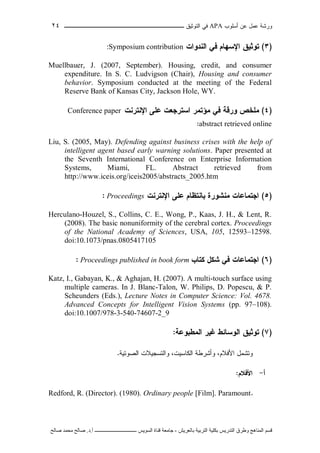 ‫ﺃﺴﻠﻭﺏ‬ ‫ﻋﻥ‬ ‫ﻋﻤل‬ ‫ﻭﺭﺸﺔ‬APA‫ﻓﻲ‬‫ﺍﻟﺘﻭﺜﻴﻕ‬‫ــــــــــــــــ‬‫ـ‬‫ـ‬‫ـ‬‫ـ‬‫ـ‬‫ـ‬‫ـ‬‫ـ‬‫ـ‬‫ــــ‬٢٤
‫ﻗ‬‫ﺴ‬‫ﻢ‬‫ا‬‫ﻟ‬‫ﻤ‬‫ﻨ‬‫ﺎ‬‫ﻫ‬‫ﺞ‬‫و‬‫ﻃ‬‫ﺮ‬‫ق‬‫ا‬‫ﻟ‬‫ﺘ‬‫ﺪ‬‫ر‬‫ﻳ‬‫ﺲ‬‫ﺑ‬‫ﻜ‬‫ﻠ‬‫ﻴ‬‫ﺔ‬‫ا‬‫ﻟ‬‫ﺘ‬‫ﺮ‬‫ﺑ‬‫ﻴ‬‫ﺔ‬‫ﺑ‬‫ﺎ‬‫ﻟ‬‫ﻌ‬‫ﺮ‬‫ﻳ‬‫ﺶ‬-‫ﺟ‬‫ﺎ‬‫ﻣ‬‫ﻌ‬‫ﺔ‬‫ﻗ‬‫ﻨ‬‫ﺎ‬‫ة‬‫ا‬‫ﻟ‬‫ﺴ‬‫ﻮ‬‫ﻳ‬‫ﺲ‬‫ـ‬‫ـ‬‫ـ‬‫ـ‬‫ـ‬‫ـ‬‫ـ‬‫ـ‬‫ـ‬‫ـ‬‫ـ‬‫ـ‬‫ـ‬‫ـ‬‫ـ‬‫ـ‬‫ـ‬‫ـ‬‫ـ‬‫ـ‬‫ـ‬‫ـ‬‫ـ‬‫ـ‬‫ـ‬‫ـ‬‫ـ‬‫ـ‬‫ـ‬‫ـ‬‫ـ‬‫ـ‬‫ـ‬‫ـ‬‫أ‬.‫د‬.‫ﺻ‬‫ﺎ‬‫ﻟ‬‫ﺢ‬‫ﻣ‬‫ﺤ‬‫ﻤ‬‫ﺪ‬‫ﺻ‬‫ﺎ‬‫ﻟ‬‫ﺢ‬
)٣(‫ﺘﻭﺜﻴﻕ‬‫ﻓﻲ‬ ‫ﺍﻹﺴﻬﺎﻡ‬‫ﺍﻟﻨﺩﻭﺍﺕ‬Symposium contribution:
Muellbauer, J. (2007, September). Housing, credit, and consumer
expenditure. In S. C. Ludvigson (Chair), Housing and consumer
behavior. Symposium conducted at the meeting of the Federal
Reserve Bank of Kansas City, Jackson Hole, WY.
)٤(‫ﺍﻹﻨﺘﺭﻨﺕ‬ ‫ﻋﻠﻰ‬ ‫ﺍﺴﺘﺭﺠﻌﺕ‬ ‫ﻤﺅﺘﻤﺭ‬ ‫ﻓﻲ‬ ‫ﻭﺭﻗﺔ‬ ‫ﻤﻠﺨﺹ‬Conference paper
abstract retrieved online:
Liu, S. (2005, May). Defending against business crises with the help of
intelligent agent based early warning solutions. Paper presented at
the Seventh International Conference on Enterprise Information
Systems, Miami, FL. Abstract retrieved from
http://www.iceis.org/iceis2005/abstracts_2005.htm
)٥(‫ﺍﻹﻨﺘﺭﻨﺕ‬ ‫ﻋﻠﻰ‬ ‫ﺒﺎﻨﺘﻅﺎﻡ‬ ‫ﻤﻨﺸﻭﺭﺓ‬ ‫ﺍﺠﺘﻤﺎﻋﺎﺕ‬Proceedings:
Herculano-Houzel, S., Collins, C. E., Wong, P., Kaas, J. H., & Lent, R.
(2008). The basic nonuniformity of the cerebral cortex. Proceedings
of the National Academy of Sciences, USA, 105, 12593–12598.
doi:10.1073/pnas.0805417105
)٦(‫ﺸﻜل‬ ‫ﻓﻲ‬ ‫ﺍﺠﺘﻤﺎﻋﺎﺕ‬‫ﻜﺘﺎﺏ‬Proceedings published in book form:
Katz, I., Gabayan, K., & Aghajan, H. (2007). A multi-touch surface using
multiple cameras. In J. Blanc-Talon, W. Philips, D. Popescu, & P.
Scheunders (Eds.), Lecture Notes in Computer Science: Vol. 4678.
Advanced Concepts for Intelligent Vision Systems (pp. 97–108).
doi:10.1007/978-3-540-74607-2_9
)٧(‫ﺘﻭﺜﻴﻕ‬‫ﺍﻟﻤﻁﺒﻭﻋﺔ‬ ‫ﻏﻴﺭ‬ ‫ﺍﻟﻭﺴﺎﺌﻁ‬:
‫ﻭﺘﺸﻤل‬‫ﺍﻷﻓﻼﻡ‬‫ﺍﻟﺼﻭﺘﻴﺔ‬ ‫ﻭﺍﻟﺘﺴﺠﻴﻼﺕ‬ ،‫ﺍﻟﻜﺎﺴﻴﺕ‬ ‫ﻭﺃﺸﺭﻁﺔ‬ ،.
‫ﺃ‬-‫ﺍﻷﻓﻼﻡ‬:
Redford, R. (Director). (1980). Ordinary people [Film]. Paramount.
 