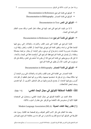 ‫ﺃﺴﻠﻭﺏ‬ ‫ﻋﻥ‬ ‫ﻋﻤل‬ ‫ﻭﺭﺸﺔ‬APA‫ﻓﻲ‬‫ﺍﻟﺘﻭﺜﻴﻕ‬‫ــــــــــــــــ‬‫ـ‬‫ـ‬‫ـ‬‫ـ‬‫ـ‬‫ـ‬‫ـ‬‫ـ‬‫ـ‬‫ــــ‬٢
‫ﻗ‬‫ﺴ‬‫ﻢ‬‫ا‬‫ﻟ‬‫ﻤ‬‫ﻨ‬‫ﺎ‬‫ﻫ‬‫ﺞ‬‫و‬‫ﻃ‬‫ﺮ‬‫ق‬‫ا‬‫ﻟ‬‫ﺘ‬‫ﺪ‬‫ر‬‫ﻳ‬‫ﺲ‬‫ﺑ‬‫ﻜ‬‫ﻠ‬‫ﻴ‬‫ﺔ‬‫ا‬‫ﻟ‬‫ﺘ‬‫ﺮ‬‫ﺑ‬‫ﻴ‬‫ﺔ‬‫ﺑ‬‫ﺎ‬‫ﻟ‬‫ﻌ‬‫ﺮ‬‫ﻳ‬‫ﺶ‬-‫ﺟ‬‫ﺎ‬‫ﻣ‬‫ﻌ‬‫ﺔ‬‫ﻗ‬‫ﻨ‬‫ﺎ‬‫ة‬‫ا‬‫ﻟ‬‫ﺴ‬‫ﻮ‬‫ﻳ‬‫ﺲ‬‫ـ‬‫ـ‬‫ـ‬‫ـ‬‫ـ‬‫ـ‬‫ـ‬‫ـ‬‫ـ‬‫ـ‬‫ـ‬‫ـ‬‫ـ‬‫ـ‬‫ـ‬‫ـ‬‫ـ‬‫ـ‬‫ـ‬‫ـ‬‫ـ‬‫ـ‬‫ـ‬‫ـ‬‫ـ‬‫ـ‬‫ـ‬‫ـ‬‫ـ‬‫ـ‬‫ـ‬‫ـ‬‫ـ‬‫ـ‬‫أ‬.‫د‬.‫ﺻ‬‫ﺎ‬‫ﻟ‬‫ﺢ‬‫ﻣ‬‫ﺤ‬‫ﻤ‬‫ﺪ‬‫ﺻ‬‫ﺎ‬‫ﻟ‬‫ﺢ‬
‫ﺍﻟﻤﺭﺍﺠﻊ‬ ‫ﻗﺎﺌﻤﺔ‬ ‫ﻓﻲ‬ ‫ﺍﻟﺘﻭﺜﻴﻕ‬Documentation in References
‫ﺍﻟﻤﺼﺎﺩﺭ‬ ‫ﻗﺎﺌﻤﺔ‬ ‫ﻓﻲ‬ ‫ﺍﻟﺘﻭﺜﻴﻕ‬Documentation in Bibliography
١-‫ﺍﻟﺘﻭﺜﻴﻕ‬‫ﺍﻟﻨﺹ‬ ‫ﻓﻲ‬Documentation in Text
‫ﺍﻟﻨﺹ‬ ‫ﺩﺍﺨل‬ ‫ﺒﺤﺜﻙ‬ ‫ﻓﻲ‬ ‫ﺇﻟﻴﻬﺎ‬ ‫ﺘﻌﻭﺩ‬ ‫ﺍﻟﺘﻲ‬ ‫ﺍﻟﻤﺭﺍﺠﻊ‬ ‫ﺘﺜﺒﻴﺕ‬ ‫ﻤﻥ‬ ‫ﺩ‬‫ﺒ‬ ‫ﻻ‬‫ﺍﻟﻨﻅﺎﻡ‬ ‫ﺤﺴﺏ‬ ‫ﻭﺫﻟﻙ‬ ‫؛‬
‫ﺍﻟﺒﺤﺙ‬ ‫ﻓﻲ‬ ‫ﺘﺘﺒﻌﻪ‬ ‫ﺍﻟﺫﻱ‬.
٢-‫ﺍﻟﻤﺭﺍﺠﻊ‬ ‫ﻗﺎﺌﻤﺔ‬ ‫ﻓﻲ‬ ‫ﺍﻟﺘﻭﺜﻴﻕ‬Documentation in References List
‫ﻭﺍﻟﻤﻘ‬ ‫ﻭﺍﻟﻨﺸﺭﺍﺕ‬ ‫ﺍﻟﻜﺘﺏ‬ ‫ﺘﻀﻡ‬ ‫ﺍﻟﺘﻲ‬ ‫ﺍﻟﻘﺎﺌﻤﺔ‬ ‫ﻫﻲ‬ ‫ﺍﻟﻤﺭﺍﺠﻊ‬ ‫ﻗﺎﺌﻤﺔ‬‫ﺭﺠﻊ‬ ‫ﺍﻟﺘﻲ‬ ‫ﺎﻻﺕ‬‫ﺇﻟﻴﻬﺎ‬
‫ﹰﺎ‬‫ﻠ‬‫ﻓﻌ‬ ‫ﺍﻟﺒﺎﺤﺙ‬،‫ﺩﺭﺍﺴﺘﻪ‬ ‫ﻓﻲ‬،‫ﺍﻟﻜﺘﺎﺏ‬ ‫ﺃﻭ‬ ‫ﺍﻟﺒﺤﺙ‬ ‫ﻨﻬﺎﻴﺔ‬ ‫ﻓﻲ‬ ‫ﺍﻟﻤﺭﺍﺠﻊ‬ ‫ﻗﺎﺌﻤﺔ‬ ‫ﻭﺘﻅﻬﺭ‬‫ﺘﺯﻭﺩ‬ ‫ﻭﺜﻴﻘﺔ‬ ‫ﹸﻌﺘﺒﺭ‬‫ﺘ‬‫ﻭ‬
،‫ﻤﺭﺠﻊ‬ ‫ﺃﻱ‬ ‫ﻭﺍﺴﺘﺭﺠﺎﻉ‬ ‫ﻟﺘﺤﺩﻴﺩ‬ ‫ﻀﺭﻭﺭﻴﺔ‬ ‫ﺒﻤﻌﻠﻭﻤﺎﺕ‬‫ﺒﺤﺼﺎﻓﺔ‬ ‫ﻤﺭﺍﺠﻌﻪ‬ ‫ﻴﺨﺘﺎﺭ‬ ‫ﺃﻥ‬ ‫ﺍﻟﺒﺎﺤﺙ‬ ‫ﻭﻋﻠﻰ‬
،‫ﻭﺤﻜﻤﺔ‬‫ﺍﻟﻤﺭﺍﺠﻊ‬ ‫ﻗﺎﺌﻤﺔ‬ ‫ﻓﻲ‬ ‫ﻥ‬‫ﻤ‬‫ﻀ‬‫ﻴ‬ ‫ﻭﺃﻥ‬‫ﹰﺎ‬‫ﻠ‬‫ﻓﻌ‬ ‫ﹸﺨﺩﻤﺕ‬‫ﺘ‬‫ﹸﺴ‬‫ﺍ‬ ‫ﺍﻟﺘﻲ‬ ‫ﺍﻟﻤﺭﺍﺠﻊ‬ ‫ﻓﻘﻁ‬‫ﻭﺍﻹﻋﺩﺍ‬ ‫ﺍﻟﺒﺤﺙ‬ ‫ﻓﻲ‬‫ﺩ‬.
،‫ﺍﻟﻤﺘﻥ‬ ‫ﻓﻲ‬ ‫ﹸﺨﺩﻡ‬‫ﺘ‬‫ُﺴ‬‫ﺃ‬ ‫ﻗﺩ‬ ‫ﻴﻜﻭﻥ‬ ‫ﺃﻥ‬ ‫ﺩ‬‫ﺒ‬‫ﻻ‬ ‫ﺍﻟﻤﺭﺍﺠﻊ‬ ‫ﻗﺎﺌﻤﺔ‬ ‫ﻓﻲ‬ ‫ﻴﻅﻬﺭ‬ ‫ﻤﺭﺠﻊ‬ ‫ﻜل‬ ‫ﻓﺈﻥ‬ ‫ﻟﺫﺍ‬‫ﻜل‬ ‫ﻓﺈﻥ‬ ‫ﻭﻜﺫﻟﻙ‬
،‫ﺍﻟﻤﺘﻥ‬ ‫ﻓﻲ‬ ‫ﻴﺭﺩ‬ ‫ﻤﺭﺠﻊ‬‫ﺍﻟﻤﺭﺍﺠﻊ‬ ‫ﻗﺎﺌﻤﺔ‬ ‫ﻓﻲ‬ ‫ﻴﻅﻬﺭ‬ ‫ﻭﺃﻥ‬ ‫ﺩ‬‫ﺒ‬‫ﻻ‬.
٣-‫ﺍﻟﻤﺼﺎﺩﺭ‬ ‫ﻗﺎﺌﻤﺔ‬ ‫ﻓﻲ‬ ‫ﺍﻟﺘﻭﺜﻴﻕ‬Documentation in Bibliography
‫ﻭﺍﻟﻤﻘ‬ ‫ﻭﺍﻟﻨﺸﺭﺍﺕ‬ ‫ﺍﻟﻜﺘﺏ‬ ‫ﺘﻀﻡ‬ ‫ﺍﻟﺘﻲ‬ ‫ﺍﻟﻘﺎﺌﻤﺔ‬ ‫ﻫﻲ‬ ‫ﺍﻟﻤﺼﺎﺩﺭ‬ ‫ﻗﺎﺌﻤﺔ‬‫ﺃﻥ‬ ‫ﺍﻟﺒﺎﺤﺙ‬ ‫ﻴﺭﻯ‬ ‫ﺍﻟﺘﻲ‬ ‫ﺎﻻﺕ‬
،‫ﺒﺒﺤﺜﻪ‬ ‫ﻋﻼﻗﺔ‬ ‫ﻟﻬﺎ‬،‫ﺠﻤﻴﻌﻬﺎ‬ ‫ﺍﺴﺘﺨﺩﻤﻬﺎ‬ ‫ﻗﺩ‬ ‫ﻴﻜﻥ‬ ‫ﻟﻡ‬ ‫ﻭﺇﻥ‬‫ﻜﻘﺭﺍﺀﺍﺕ‬ ‫ﺃﻭ‬ ‫ﻜﺨﻠﻔﻴﻪ‬ ‫ﺘﻌﻤل‬ ‫ﺃﻨﻬﺎ‬ ‫ﻴﺭﻯ‬ ‫ﻭﻟﻜﻨﻪ‬
،‫ﺍﻟﺒﺎﺤﺙ‬ ‫ﺇﻟﻴﻬﺎ‬ ‫ﺭﺠﻊ‬ ‫ُﺨﺭﻯ‬‫ﺃ‬،‫ﺍﻵﺨﺭﻴﻥ‬ ‫ﺍﻟﺒﺎﺤﺜﻴﻥ‬ ‫ﻗﺒل‬ ‫ﻤﻥ‬ ‫ﺇﻟﻴﻬﺎ‬ ‫ﺒﺎﻟﺭﺠﻭﻉ‬ ‫ﻴﻨﺼﺢ‬ ‫ﺃﻭ‬‫ﺘﺘﻀﻤﻥ‬ ‫ﺃﻨﻬﺎ‬ ‫ﺃﻭ‬
‫ﻼﺤﻅﺎﺕ‬‫ﻤ‬‫ﺍﻟ‬ ‫ﻟﺒﻌﺽ‬ ‫ﻭﺼﻑ‬.
‫ﹰﺎ‬‫ﺜ‬‫ﺜﺎﻟ‬:‫ﻤﺠﺎل‬ ‫ﻓﻲ‬ ‫ﻟﻠﺘﻭﺜﻴﻕ‬ ‫ﺍﻟﻤﺨﺘﻠﻔﺔ‬ ‫ﺍﻷﻨﻅﻤﺔ‬‫ﺍﻟﻌﻠﻤﻲ‬ ‫ﺍﻟﺒﺤﺙ‬:)١٥‫ﺩﻗﻴﻘﺔ‬(
‫ﺍﻟﺼﻔﺤﺎﺕ‬ ‫ﻓﻲ‬ ‫ﻭﺴﻨﺤﺎﻭل‬ ،‫ﺍﻟﻌﻠﻤﻲ‬ ‫ﺍﻟﺒﺤﺙ‬ ‫ﻤﺠﺎل‬ ‫ﻓﻲ‬ ‫ﻟﻠﺘﻭﺜﻴﻕ‬ ‫ﺍﻷﻨﻅﻤﺔ‬ ‫ﻤﻥ‬ ‫ﺍﻟﻌﺩﻴﺩ‬ ‫ﻫﻨﺎﻙ‬
‫ﺃﺴﻠﻭﺏ‬ ‫ﺃﻭ‬ ‫ﻨﻅﺎﻡ‬ ‫ﻋﻠﻰ‬ ‫ﺍﻟﺘﺭﻜﻴﺯ‬ ‫ﻤﻊ‬ ‫ﺍﻷﻨﻅﻤﺔ‬ ‫ﺘﻠﻙ‬ ‫ﻨﺴﺘﻌﺭﺽ‬ ‫ﺃﻥ‬ ‫ﺍﻵﺘﻴﺔ‬ ‫ﺍﻟﻘﻠﻴﻠﺔ‬APA:
)١(‫ﻨﻅﺎﻡ‬‫ﺍﻟﺤﺩﻴﺜﺔ‬ ‫ﺍﻟﻠﻐﺎﺕ‬ ‫ﺭﺍﺒﻁﺔ‬Modern Language Association (MLA)
‫ﻴﻌﺘﻤﺩ‬‫ﻫﺫﺍ‬‫ﺍﻟﻨﻅﺎﻡ‬‫ﻋﻠﻰ‬‫ﺫﻜﺭ‬‫ﺍﻻﺴﻡ‬‫ﺍﻷﺨﻴﺭ‬‫ﻟﻠﻤﺅﻟﻑ‬‫ﻭﺭﻗﻡ‬‫ﺍﻟﺼﻔﺤﺔ‬‫ﻋﻨﺩ‬‫ﺍﻟﻜﺘﺎﺒﺔ‬.‫ﻭﻤﻴﺯﺓ‬‫ﻫﺫﻩ‬
‫ﺍﻟﻁﺭﻴﻘﺔ‬‫ﻓﻲ‬‫ﺍﻟﺘﻭﺜﻴﻕ‬‫ﺃﻨﻬﺎ‬‫ﺘﺴﻤﺢ‬‫ﻟﻠﻘﺎﺭﺉ‬‫ﺒﺎﻻﺴﺘﻤﺭﺍﺭ‬‫ﻓﻲ‬‫ﺍﻟﻘﺭﺍﺀﺓ‬‫ﺩﻭﻥ‬‫ﻤﻘﺎﻁﻌﺔ‬‫ﺍﻟﻤﺭﺍﺠﻊ‬‫ﻭﺍﻟﻬﻭﺍﻤﺵ‬
 