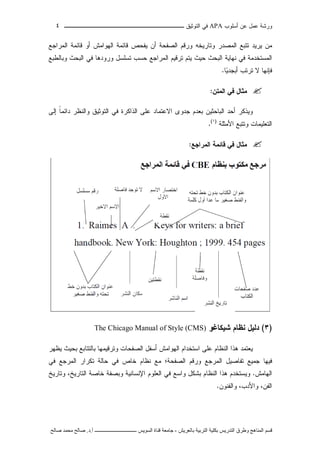 ‫ﺃﺴﻠﻭﺏ‬ ‫ﻋﻥ‬ ‫ﻋﻤل‬ ‫ﻭﺭﺸﺔ‬APA‫ﻓﻲ‬‫ﺍﻟﺘﻭﺜﻴﻕ‬‫ــــــــــــــــ‬‫ـ‬‫ـ‬‫ـ‬‫ـ‬‫ـ‬‫ـ‬‫ـ‬‫ـ‬‫ـ‬‫ــــ‬٤
‫ﻗ‬‫ﺴ‬‫ﻢ‬‫ا‬‫ﻟ‬‫ﻤ‬‫ﻨ‬‫ﺎ‬‫ﻫ‬‫ﺞ‬‫و‬‫ﻃ‬‫ﺮ‬‫ق‬‫ا‬‫ﻟ‬‫ﺘ‬‫ﺪ‬‫ر‬‫ﻳ‬‫ﺲ‬‫ﺑ‬‫ﻜ‬‫ﻠ‬‫ﻴ‬‫ﺔ‬‫ا‬‫ﻟ‬‫ﺘ‬‫ﺮ‬‫ﺑ‬‫ﻴ‬‫ﺔ‬‫ﺑ‬‫ﺎ‬‫ﻟ‬‫ﻌ‬‫ﺮ‬‫ﻳ‬‫ﺶ‬-‫ﺟ‬‫ﺎ‬‫ﻣ‬‫ﻌ‬‫ﺔ‬‫ﻗ‬‫ﻨ‬‫ﺎ‬‫ة‬‫ا‬‫ﻟ‬‫ﺴ‬‫ﻮ‬‫ﻳ‬‫ﺲ‬‫ـ‬‫ـ‬‫ـ‬‫ـ‬‫ـ‬‫ـ‬‫ـ‬‫ـ‬‫ـ‬‫ـ‬‫ـ‬‫ـ‬‫ـ‬‫ـ‬‫ـ‬‫ـ‬‫ـ‬‫ـ‬‫ـ‬‫ـ‬‫ـ‬‫ـ‬‫ـ‬‫ـ‬‫ـ‬‫ـ‬‫ـ‬‫ـ‬‫ـ‬‫ـ‬‫ـ‬‫ـ‬‫ـ‬‫ـ‬‫أ‬.‫د‬.‫ﺻ‬‫ﺎ‬‫ﻟ‬‫ﺢ‬‫ﻣ‬‫ﺤ‬‫ﻤ‬‫ﺪ‬‫ﺻ‬‫ﺎ‬‫ﻟ‬‫ﺢ‬
‫ﻤﻥ‬‫ﻴﺭﻴﺩ‬‫ﺘﺘﺒﻊ‬‫ﺍﻟﻤﺼﺩﺭ‬‫ﻭﺘﺎﺭﻴﺨﻪ‬‫ﻭﺭﻗﻡ‬‫ﺍﻟﺼﻔﺤﺔ‬‫ﺃﻥ‬‫ﻴﻔﺤﺹ‬‫ﻗﺎﺌﻤﺔ‬‫ﺍﻟﻬﻭﺍﻤﺵ‬‫ﺃﻭ‬‫ﻗﺎﺌﻤﺔ‬‫ﺍﻟﻤﺭﺍﺠﻊ‬
‫ﺍﻟﻤﺴﺘﺨﺩﻤﺔ‬‫ﻓﻲ‬‫ﻨﻬﺎﻴﺔ‬‫ﺍﻟﺒﺤﺙ‬‫ﺤﻴﺙ‬‫ﻴﺘﻡ‬‫ﺘﺭﻗﻴﻡ‬‫ﺍﻟﻤﺭﺍﺠﻊ‬‫ﺤﺴﺏ‬‫ﺘﺴﻠﺴل‬‫ﻭﺭﻭﺩﻫﺎ‬‫ﻓﻲ‬‫ﺍﻟﺒﺤﺙ‬‫ﻭﺒﺎﻟﻁﺒﻊ‬
‫ﻓﺈﻨﻬﺎ‬‫ﻻ‬‫ﺘﺭﺘﺏ‬‫ﻴ‬‫ﺃﺒﺠﺩ‬‫ﺎ‬.
‫ﺍﻟﻤﺘﻥ‬ ‫ﻓﻲ‬ ‫ﻤﺜﺎل‬:
‫ﻭﻴﺫﻜﺭ‬‫ﺃﺤﺩ‬‫ﺍﻟﺒﺎﺤﺜ‬‫ﻴﻥ‬‫ﺒﻌﺩﻡ‬‫ﺠﺩﻭﻯ‬‫ﺍﻻﻋﺘﻤﺎﺩ‬‫ﻋﻠﻰ‬‫ﺍﻟﺫﺍﻜﺭﺓ‬‫ﻓﻲ‬‫ﺍﻟﺘﻭﺜﻴﻕ‬‫ﻭﺍﻟﻨﻅﺭ‬‫ﹰ‬‫ﺎ‬‫ﺩﺍﺌﻤ‬‫ﺇﻟﻰ‬
‫ﺍﻟﺘﻌﻠﻴﻤﺎﺕ‬‫ﻭﺘﺘﺒﻊ‬‫ﺍﻷﻤﺜﻠﺔ‬)١(
.
‫ﺍﻟﻤﺭﺍﺠﻊ‬ ‫ﻗﺎﺌﻤﺔ‬ ‫ﻓﻲ‬ ‫ﻤﺜﺎل‬:
)٣(‫ﺩﻟﻴل‬‫ﻨﻅﺎﻡ‬‫ﺸﻴﻜﺎﻏﻭ‬The Chicago Manual of Style (CMS)
‫ﻴﻌﺘﻤﺩ‬‫ﻫﺫﺍ‬‫ﺍﻟﻨﻅﺎﻡ‬‫ﻋﻠﻰ‬‫ﺍﺴﺘﺨﺩﺍﻡ‬‫ﺍﻟﻬﻭﺍﻤﺵ‬‫ﺃﺴﻔل‬‫ﺍﻟﺼﻔﺤﺎﺕ‬‫ﻭﺘﺭﻗﻴﻤﻬﺎ‬‫ﺒﺎﻟﺘﺘﺎﺒﻊ‬‫ﺒﺤﻴﺙ‬‫ﻴﻅﻬﺭ‬
‫ﻓﻴﻬﺎ‬‫ﺠ‬‫ﻤﻴﻊ‬‫ﺘﻔﺎﺼﻴل‬‫ﺍﻟﻤﺭﺠﻊ‬‫ﻭﺭﻗﻡ‬‫ﺍﻟﺼﻔﺤﺔ‬‫؛‬‫ﻤﻊ‬‫ﻨﻅﺎﻡ‬‫ﺨﺎﺹ‬‫ﻓﻲ‬‫ﺤﺎﻟﺔ‬‫ﺘﻜﺭﺍﺭ‬‫ﺍﻟﻤﺭﺠﻊ‬‫ﻓﻲ‬
‫ﺍﻟﻬﺎﻤﺵ‬.‫ﻭ‬‫ﻴﺴﺘﺨﺩﻡ‬‫ﻫﺫﺍ‬‫ﺍﻟﻨﻅﺎﻡ‬‫ﺒﺸﻜل‬‫ﻭﺍﺴﻊ‬‫ﻓﻲ‬‫ﺍﻟﻌﻠﻭﻡ‬‫ﺍﻹﻨﺴﺎﻨﻴﺔ‬‫ﻭﺒﺼﻔﺔ‬‫ﺨﺎﺼﺔ‬،‫ﺍﻟﺘﺎﺭﻴﺦ‬‫ﻭﺘﺎﺭﻴﺦ‬
،‫ﺍﻟﻔﻥ‬،‫ﻭﺍﻷﺩﺏ‬‫ﻭﺍﻟﻔﻨﻭﻥ‬.
 