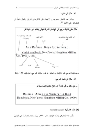 ‫ﺃﺴﻠﻭﺏ‬ ‫ﻋﻥ‬ ‫ﻋﻤل‬ ‫ﻭﺭﺸﺔ‬APA‫ﻓﻲ‬‫ﺍﻟﺘﻭﺜﻴﻕ‬‫ــــــــــــــــ‬‫ـ‬‫ـ‬‫ـ‬‫ـ‬‫ـ‬‫ـ‬‫ـ‬‫ـ‬‫ـ‬‫ــــ‬٥
‫ﻗ‬‫ﺴ‬‫ﻢ‬‫ا‬‫ﻟ‬‫ﻤ‬‫ﻨ‬‫ﺎ‬‫ﻫ‬‫ﺞ‬‫و‬‫ﻃ‬‫ﺮ‬‫ق‬‫ا‬‫ﻟ‬‫ﺘ‬‫ﺪ‬‫ر‬‫ﻳ‬‫ﺲ‬‫ﺑ‬‫ﻜ‬‫ﻠ‬‫ﻴ‬‫ﺔ‬‫ا‬‫ﻟ‬‫ﺘ‬‫ﺮ‬‫ﺑ‬‫ﻴ‬‫ﺔ‬‫ﺑ‬‫ﺎ‬‫ﻟ‬‫ﻌ‬‫ﺮ‬‫ﻳ‬‫ﺶ‬-‫ﺟ‬‫ﺎ‬‫ﻣ‬‫ﻌ‬‫ﺔ‬‫ﻗ‬‫ﻨ‬‫ﺎ‬‫ة‬‫ا‬‫ﻟ‬‫ﺴ‬‫ﻮ‬‫ﻳ‬‫ﺲ‬‫ـ‬‫ـ‬‫ـ‬‫ـ‬‫ـ‬‫ـ‬‫ـ‬‫ـ‬‫ـ‬‫ـ‬‫ـ‬‫ـ‬‫ـ‬‫ـ‬‫ـ‬‫ـ‬‫ـ‬‫ـ‬‫ـ‬‫ـ‬‫ـ‬‫ـ‬‫ـ‬‫ـ‬‫ـ‬‫ـ‬‫ـ‬‫ـ‬‫ـ‬‫ـ‬‫ـ‬‫ـ‬‫ـ‬‫ـ‬‫أ‬.‫د‬.‫ﺻ‬‫ﺎ‬‫ﻟ‬‫ﺢ‬‫ﻣ‬‫ﺤ‬‫ﻤ‬‫ﺪ‬‫ﺻ‬‫ﺎ‬‫ﻟ‬‫ﺢ‬
‫ﺍﻟﻤﺘﻥ‬ ‫ﻓﻲ‬ ‫ﻤﺜﺎل‬:
‫ﻭﻴﺫﻜﺭ‬‫ﺃﺤﺩ‬‫ﺍﻟﺒﺎﺤﺜﻴﻥ‬‫ﺒﻌﺩﻡ‬‫ﺠﺩﻭﻯ‬‫ﺍﻻﻋﺘﻤﺎﺩ‬‫ﻋﻠﻰ‬‫ﺍﻟﺫﺍﻜﺭﺓ‬‫ﻓﻲ‬‫ﺍﻟﺘﻭﺜﻴﻕ‬‫ﻭﺍﻟﻨ‬‫ﻅﺭ‬‫ﹰ‬‫ﺎ‬‫ﺩﺍﺌﻤ‬‫ﺇﻟﻰ‬
‫ﺍﻟﺘﻌﻠﻴﻤﺎﺕ‬‫ﻭﺘﺘﺒﻊ‬‫ﺍﻷﻤﺜﻠﺔ‬)١(
.
‫ﻭﻋﻨﺩ‬‫ﻜﺘﺎﺒﺔ‬‫ﺍﻟﻤﺭﺠﻊ‬‫ﻟﻠﻤﺭﺓ‬‫ﺍﻟﺜﺎﻨﻴﺔ‬‫ﻓﻲ‬‫ﺍﻟﻬﺎﻤﺵ‬‫ﻻ‬‫ﺘﻜﺭﺭ‬‫ﺒﻴﺎﻨﺎﺕ‬‫ﺍﻟﻤﺭﺠﻊ‬‫ﻭﺇﻨﻤﺎ‬‫ﻴﻜﺘﺏ‬Ibid, 170
‫ﺍﻟﻤﺭﺍﺠﻊ‬ ‫ﻗﺎﺌﻤﺔ‬ ‫ﻓﻲ‬ ‫ﻤﺜﺎل‬:
)٤(‫ﻫﺎﺭﻓﺎﺭﺩ‬ ‫ﻨﻅﺎﻡ‬Harvard System
‫ﻋﺎﻡ‬ ‫ﻫﺎﺭﻓﺎﺭﺩ‬ ‫ﺠﺎﻤﻌﺔ‬ ‫ﻓﻲ‬ ‫ﺍﻟﻨﻅﺎﻡ‬ ‫ﻫﺫﺍ‬ ‫ﺭ‬‫ﻭ‬‫ﹸ‬‫ﻁ‬١٩٣٠‫ﻭ‬ ،‫ﻡ‬‫ﻨ‬ ‫ﻴﻌﺘﻤﺩ‬‫ﻋﻠﻰ‬ ‫ﻫﺎﺭﻓﺎﺭﺩ‬ ‫ﻅﺎﻡ‬‫ﺍﻟﺘﻭﺜﻴﻕ‬
 