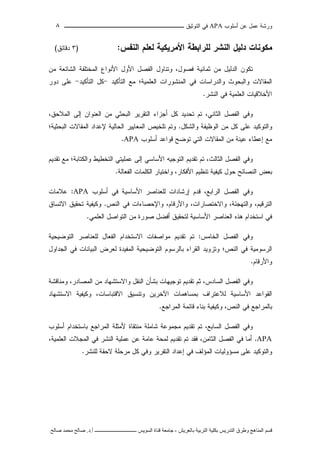 ‫ﺃﺴﻠﻭﺏ‬ ‫ﻋﻥ‬ ‫ﻋﻤل‬ ‫ﻭﺭﺸﺔ‬APA‫ﻓﻲ‬‫ﺍﻟﺘﻭﺜﻴﻕ‬‫ــــــــــــــــ‬‫ـ‬‫ـ‬‫ـ‬‫ـ‬‫ـ‬‫ـ‬‫ـ‬‫ـ‬‫ـ‬‫ــــ‬٨
‫ﻗ‬‫ﺴ‬‫ﻢ‬‫ا‬‫ﻟ‬‫ﻤ‬‫ﻨ‬‫ﺎ‬‫ﻫ‬‫ﺞ‬‫و‬‫ﻃ‬‫ﺮ‬‫ق‬‫ا‬‫ﻟ‬‫ﺘ‬‫ﺪ‬‫ر‬‫ﻳ‬‫ﺲ‬‫ﺑ‬‫ﻜ‬‫ﻠ‬‫ﻴ‬‫ﺔ‬‫ا‬‫ﻟ‬‫ﺘ‬‫ﺮ‬‫ﺑ‬‫ﻴ‬‫ﺔ‬‫ﺑ‬‫ﺎ‬‫ﻟ‬‫ﻌ‬‫ﺮ‬‫ﻳ‬‫ﺶ‬-‫ﺟ‬‫ﺎ‬‫ﻣ‬‫ﻌ‬‫ﺔ‬‫ﻗ‬‫ﻨ‬‫ﺎ‬‫ة‬‫ا‬‫ﻟ‬‫ﺴ‬‫ﻮ‬‫ﻳ‬‫ﺲ‬‫ـ‬‫ـ‬‫ـ‬‫ـ‬‫ـ‬‫ـ‬‫ـ‬‫ـ‬‫ـ‬‫ـ‬‫ـ‬‫ـ‬‫ـ‬‫ـ‬‫ـ‬‫ـ‬‫ـ‬‫ـ‬‫ـ‬‫ـ‬‫ـ‬‫ـ‬‫ـ‬‫ـ‬‫ـ‬‫ـ‬‫ـ‬‫ـ‬‫ـ‬‫ـ‬‫ـ‬‫ـ‬‫ـ‬‫ـ‬‫أ‬.‫د‬.‫ﺻ‬‫ﺎ‬‫ﻟ‬‫ﺢ‬‫ﻣ‬‫ﺤ‬‫ﻤ‬‫ﺪ‬‫ﺻ‬‫ﺎ‬‫ﻟ‬‫ﺢ‬
‫ﻤﻜﻭﻨﺎﺕ‬‫ﻟﻠﺭﺍﺒﻁ‬ ‫ﺍﻟﻨﺸﺭ‬ ‫ﺩﻟﻴل‬‫ﺍﻟﻨﻔﺱ‬ ‫ﻟﻌﻠﻡ‬ ‫ﺍﻷﻤﺭﻴﻜﻴﺔ‬ ‫ﺔ‬:)٣‫ﺩﻗﺎﺌﻕ‬(
‫ﻭﺘﻨﺎﻭل‬ ،‫ﻓﺼﻭل‬ ‫ﺜﻤﺎﻨﻴﺔ‬ ‫ﻤﻥ‬ ‫ﺍﻟﺩﻟﻴل‬ ‫ﺘﻜﻭﻥ‬‫ﺍﻷﻭل‬ ‫ﺍﻟﻔﺼل‬‫ﺍﻟﻤﺨﺘﻠﻔﺔ‬ ‫ﺍﻷﻨﻭﺍﻉ‬‫ﺍﻟﺸﺎﺌﻌﺔ‬‫ﻤﻥ‬
‫ﺍﻟﻤﻘﺎﻻﺕ‬‫ﻭﺍﻟﺩﺭﺍﺴﺎﺕ‬ ‫ﻭﺍﻟﺒﺤﻭﺙ‬‫ﺍﻟﺘﺄﻜﻴﺩ‬ ‫ﻤﻊ‬ ‫ﺍﻟﻌﻠﻤﻴﺔ؛‬ ‫ﺍﻟﻤﻨﺸﻭﺭﺍﺕ‬ ‫ﻓﻲ‬-‫ﺍﻟﺘﺄﻜﻴﺩ‬ ‫ﻜل‬-‫ﻋﻠﻰ‬‫ﺩﻭﺭ‬
‫ﺍﻟﻨﺸﺭ‬ ‫ﻓﻲ‬ ‫ﺍﻟﻌﻠﻤﻴﺔ‬ ‫ﺍﻷﺨﻼﻗﻴﺎﺕ‬.
‫ﻭﻓﻲ‬‫ﺍﻟﺜﺎﻨﻲ‬ ‫ﺍﻟﻔﺼل‬،‫ﺃﺠﺯﺍ‬ ‫ﻜل‬ ‫ﺘﺤﺩﻴﺩ‬ ‫ﺘﻡ‬،‫ﺍﻟﻤﻼﺤﻕ‬ ‫ﺇﻟﻰ‬ ‫ﺍﻟﻌﻨﻭﺍﻥ‬ ‫ﻤﻥ‬ ‫ﺍﻟﺒﺤﺜﻲ‬ ‫ﺍﻟﺘﻘﺭﻴﺭ‬ ‫ﺀ‬
‫ﻭﺍﻟﺸﻜل‬ ‫ﺍﻟﻭﻅﻴﻔﺔ‬ ‫ﻤﻥ‬ ‫ﻜل‬ ‫ﻋﻠﻰ‬ ‫ﻭﺍﻟﺘﻭﻜﻴﺩ‬.‫ﺘﻠﺨﻴﺹ‬ ‫ﻭﺘﻡ‬‫ﺍﻟ‬‫ﻤﻌﺎﻴﻴﺭ‬‫ﺍﻟﺤﺎﻟﻴﺔ‬‫ﻹ‬‫ﻋﺩﺍﺩ‬‫ﺍﻟﺒﺤﺜﻴﺔ؛‬ ‫ﺍﻟﻤﻘﺎﻻﺕ‬
‫ﺃﺴﻠﻭﺏ‬ ‫ﻗﻭﺍﻋﺩ‬ ‫ﺘﻭﻀﺢ‬ ‫ﺍﻟﺘﻲ‬ ‫ﺍﻟﻤﻘﺎﻻﺕ‬ ‫ﻤﻥ‬ ‫ﻋﻴﻨﺔ‬ ‫ﺇﻋﻁﺎﺀ‬ ‫ﻤﻊ‬APA.
‫ﻭ‬‫ﻓﻲ‬‫ﺍﻟﻔﺼل‬‫ﺍﻟﺜﺎﻟﺙ‬،‫ﻤﻊ‬ ‫ﻭﺍﻟﻜﺘﺎﺒﺔ؛‬ ‫ﺍﻟﺘﺨﻁﻴﻁ‬ ‫ﻋﻤﻠﻴﺘﻲ‬ ‫ﺇﻟﻰ‬ ‫ﺍﻷﺴﺎﺴﻲ‬ ‫ﺍﻟﺘﻭﺠﻴﻪ‬ ‫ﺘﻘﺩﻴﻡ‬ ‫ﺘﻡ‬‫ﺘﻘﺩﻴﻡ‬
‫ﺍﻟﻨﺼﺎﺌﺢ‬ ‫ﺒﻌﺽ‬‫ﺤﻭل‬‫ﻜﻴﻔﻴﺔ‬‫ﺘﻨﻅﻴﻡ‬‫ﺍﻷﻓﻜﺎﺭ‬،‫ﻭﺍﺨﺘﻴﺎﺭ‬‫ﺍﻟﻜﻠﻤﺎﺕ‬‫ﺍﻟﻔﻌﺎﻟﺔ‬.
‫ﻭ‬‫ﻓﻲ‬‫ﺍﻟﻔﺼل‬‫ﺍﻟﺭﺍﺒﻊ‬،‫ﺃﺴﻠﻭﺏ‬ ‫ﻓﻲ‬ ‫ﺍﻷﺴﺎﺴﻴﺔ‬ ‫ﻟﻠﻌﻨﺎﺼﺭ‬ ‫ﺇﺭﺸﺎﺩﺍﺕ‬ ‫ﻗﺩﻡ‬APA:‫ﻋﻼﻤﺎﺕ‬
،‫ﺍﻟﺘﺭﻗﻴﻡ‬‫ﻭ‬ ،‫ﻭﺍﻟﺘﻬﺠﺌﺔ‬‫ﺍﻻﺨﺘﺼﺎﺭﺍﺕ‬،‫ﻭﺍﻷﺭﻗﺎﻡ‬،‫ﻭﺍﻹﺤﺼﺎﺀﺍﺕ‬‫ﻓﻲ‬‫ﺍﻟﻨﺹ‬.‫ﺘﺤﻘﻴﻕ‬ ‫ﻭﻜﻴﻔﻴﺔ‬‫ﺍﻻﺘﺴﺎﻕ‬
‫ﻓﻲ‬‫ﺍﺴﺘﺨﺩﺍﻡ‬‫ﻫﺫﻩ‬‫ﺍﻟﻌﻨﺎﺼﺭ‬‫ﺍﻷﺴﺎﺴﻴﺔ‬‫ﻟﺘﺤﻘﻴ‬‫ﻤﻥ‬ ‫ﺼﻭﺭﺓ‬ ‫ﺃﻓﻀل‬ ‫ﻕ‬‫ﺍﻟﺘﻭﺍﺼل‬‫ﺍﻟﻌﻠﻤﻲ‬.
‫ﻭ‬‫ﻓﻲ‬‫ﺍﻟﻔﺼل‬‫ﺍﻟﺨﺎﻤﺱ‬:‫ﺘﻘﺩﻴﻡ‬ ‫ﺘﻡ‬‫ﻤﻭﺍﺼﻔﺎﺕ‬‫ﺍ‬‫ﺍﻟﺘﻭﻀﻴﺤﻴﺔ‬ ‫ﻟﻠﻌﻨﺎﺼﺭ‬ ‫ﺍﻟﻔﻌﺎل‬ ‫ﻻﺴﺘﺨﺩﺍﻡ‬
‫ﺍﻟﺭﺴﻭﻤﻴﺔ‬‫ﻓﻲ‬‫ﺍﻟﻨﺹ‬‫؛‬‫ﻭﺘﺯﻭﻴﺩ‬‫ﺍﻟﻘﺭﺍﺀ‬‫ﺒ‬‫ﺎﻟﺭﺴﻭﻡ‬‫ﺍﻟﺘﻭﻀﻴﺤﻴﺔ‬‫ﺍﻟ‬‫ﻤﻔﻴﺩﺓ‬‫ﻟﻌﺭﺽ‬‫ﺍﻟﺒﻴﺎﻨﺎﺕ‬‫ﻓﻲ‬‫ﺍﻟﺠﺩﺍﻭل‬
‫ﻭﺍﻷﺭﻗﺎﻡ‬.
‫ﻭ‬‫ﻓﻲ‬‫ﺍﻟﻔﺼل‬‫ﺍﻟﺴﺎﺩﺱ‬،‫ﺘ‬ ‫ﺜﻡ‬‫ﻘﺩ‬‫ﻴ‬‫ﻡ‬‫ﺘﻭﺠﻴﻬﺎﺕ‬‫ﺒﺸﺄﻥ‬‫ﺍﻟ‬ ‫ﻤﻥ‬ ‫ﻭﺍﻻﺴﺘﺸﻬﺎﺩ‬ ‫ﺍﻟﻨﻘل‬‫ﻤﺼﺎﺩﺭ‬‫ﻭﻤﻨﺎﻗﺸﺔ‬ ،
‫ﺍﻟﻘﻭﺍﻋﺩ‬‫ﺍﻷﺴﺎﺴﻴﺔ‬‫ﻟﻼﻋﺘﺭﺍﻑ‬‫ﺒﻤﺴﺎﻫﻤﺎﺕ‬‫ﺍﻵﺨﺭﻴﻥ‬‫ﻭﺘﻨﺴﻴﻕ‬‫ﺍﻻﻗﺘﺒﺎﺴﺎﺕ‬‫ﺍﻻﺴﺘﺸﻬﺎﺩ‬ ‫ﻭﻜﻴﻔﻴﺔ‬ ،
‫ﺒﺎﻟﻤﺭﺍﺠﻊ‬‫ﻓﻲ‬‫ﺍﻟﻨﺹ‬،‫ﻭﻜﻴﻔﻴﺔ‬‫ﺒﻨﺎﺀ‬‫ﻗﺎﺌﻤﺔ‬‫ﺍﻟﻤﺭﺍﺠﻊ‬.
‫ﻭ‬‫ﻓﻲ‬‫ﺍﻟﻔﺼل‬‫ﺍﻟﺴﺎﺒﻊ‬،‫ﺘﻘﺩﻴﻡ‬ ‫ﺘﻡ‬‫ﻤﺠﻤﻭﻋﺔ‬‫ﺸﺎﻤﻠﺔ‬‫ﺃﺴﻠﻭﺏ‬ ‫ﺒﺎﺴﺘﺨﺩﺍﻡ‬ ‫ﺍﻟﻤﺭﺍﺠﻊ‬ ‫ﻷﻤﺜﻠﺔ‬ ‫ﻤﻨﺘﻘﺎﺓ‬
APA.‫ﺃﻤﺎ‬‫ﻓﻲ‬‫ﺍﻟﻔﺼل‬‫ﺍﻟﺜﺎﻤﻥ‬‫ﻓﻘﺩ‬ ،‫ﺘﻘﺩﻴﻡ‬ ‫ﺘﻡ‬‫ﻟ‬‫ﻤﺤﺔ‬‫ﻋﺎﻤﺔ‬‫ﻋﻥ‬‫ﻋﻤﻠﻴﺔ‬‫ﺍﻟﻨﺸﺭ‬،‫ﺍﻟﻌﻠﻤﻴﺔ‬ ‫ﺍﻟﻤﺠﻼﺕ‬ ‫ﻓﻲ‬
‫ﻋﻠﻰ‬ ‫ﻭﺍﻟﺘﻭﻜﻴﺩ‬‫ﻤﺴﺅﻭﻟﻴﺎﺕ‬‫ﺍﻟﻤﺅﻟﻑ‬‫ﻓﻲ‬‫ﺇﻋﺩﺍﺩ‬‫ﺍﻟﺘﻘﺭﻴﺭ‬‫ﻭﻓﻲ‬‫ﻜل‬‫ﻤﺭﺤﻠﺔ‬‫ﻻﺤﻘﺔ‬‫ﻟ‬‫ﻠﻨﺸﺭ‬.
 