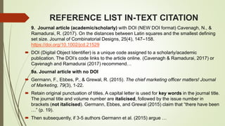 REFERENCE LIST IN-TEXT CITATION
9. Journal article (academic/scholarly) with DOI (NEW DOI format) Cavenagh, N., &
Ramadurai, R. (2017). On the distances between Latin squares and the smallest defining
set size. Journal of Combinatorial Designs, 25(4), 147–158.
https://doi.org/10.1002/jcd.21529
 DOI (Digital Object Identifier) is a unique code assigned to a scholarly/academic
publication. The DOI’s code links to the article online. (Cavenagh & Ramadurai, 2017) or
Cavenagh and Ramadurai (2017) recommend…
9a. Journal article with no DOI
 Germann, F., Ebbes, P., & Grewal, R. (2015). The chief marketing officer matters! Journal
of Marketing, 79(3), 1-22.
 Retain original punctuation of titles. A capital letter is used for key words in the journal title.
The journal title and volume number are italicised, followed by the issue number in
brackets (not italicised). Germann, Ebbes, and Grewal (2015) claim that “there have been
…” (p. 19).
 Then subsequently, if 3-5 authors Germann et al. (2015) argue …
 