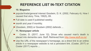 REFERENCE LIST IN-TEXT CITATION
10. Magazine
 popular/trade/general interest Goodwin, D. K. (2002, February 4). How I
caused that story. Time, 159(5), 69.
 Full date is used if published weekly;
 month and year if monthly.
 (Goodwin, 2002) or Goodwin (2002) defends ...
11. Newspaper article
 Coster, D. (2017, June 12). Driver who caused man's death is
placed into dementia care. Stuff. Retrieved from http://www.stuff.co.nz/
 Use the URL of the newspaper’s homepage, as a direct link to an online
article in a newspaper website is not a persistent link. (Coster, 2017) or
Coster (2017) reports ...
 