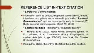 REFERENCE LIST IN-TEXT CITATION
12. Personal Communication:
 Information such as Letters, telephone conversations, emails,
interviews, and private social networking is called “Personal
Communication”, and no reference list entry is required (W.
Bush, personal communication, March 19, 2017)
13. Reference book – dictionary or encyclopedia entry
 Hwang, E.-G. (2002). North Korea: Economic system. In
D. Levinson, & K. Christenson (Eds.), Encyclopedia of
modern Asia (Vol. 4, pp. 350-353). New York, NY: Charles
Scribner's Sons.
 If no author stated, the entry’s title takes the author position.
 