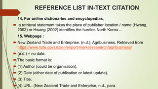 REFERENCE LIST IN-TEXT CITATION
14. For online dictionaries and encyclopedias,
 a retrieval statement takes the place of publisher location / name (Hwang,
2002) or Hwang (2002) identifies the hurdles North Korea ...
15. Webpage :
 New Zealand Trade and Enterprise. (n.d.). Agribusiness. Retrieved from
https://www.nzte.govt.nz/en/export/market-research/agribusiness/
 (n.d.) = no date.
 The basic format is:
 (1) Author (could be organisation).
 (2) Date (either date of publication or latest update).
 (3) Title.
 (4) URL. (New Zealand Trade and Enterprise, n.d., para.
 