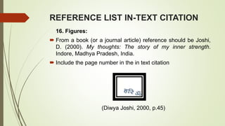 REFERENCE LIST IN-TEXT CITATION
16. Figures:
 From a book (or a journal article) reference should be Joshi,
D. (2000). My thoughts: The story of my inner strength.
Indore, Madhya Pradesh, India.
 Include the page number in the in text citation
(Diwya Joshi, 2000, p.45)
 