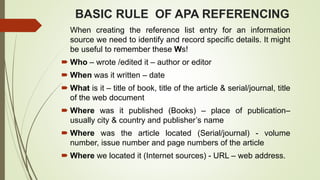 BASIC RULE OF APA REFERENCING
When creating the reference list entry for an information
source we need to identify and record specific details. It might
be useful to remember these Ws!
 Who – wrote /edited it – author or editor
 When was it written – date
 What is it – title of book, title of the article & serial/journal, title
of the web document
 Where was it published (Books) – place of publication–
usually city & country and publisher’s name
 Where was the article located (Serial/journal) - volume
number, issue number and page numbers of the article
 Where we located it (Internet sources) - URL – web address.
 