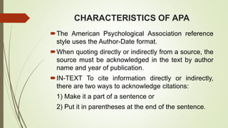 CHARACTERISTICS OF APA
The American Psychological Association reference
style uses the Author-Date format.
When quoting directly or indirectly from a source, the
source must be acknowledged in the text by author
name and year of publication.
IN-TEXT To cite information directly or indirectly,
there are two ways to acknowledge citations:
1) Make it a part of a sentence or
2) Put it in parentheses at the end of the sentence.
 