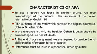 CHARACTERISTICS OF APA
To cite a source we found in another source, we must
acknowledge all the authors. The author(s) of the source
referred to i.e. Gould, 1981
 The author(s) of the work which contains the original source i.e.
Cohen & Lotan, 2014
In the reference list, only the book by Cohen & Lotan should be
acknowledged. Do not list Gould.
At the end of our assignment, we are required to provide the full
bibliographic information for each source.
References must be listed in alphabetical order by author.
 