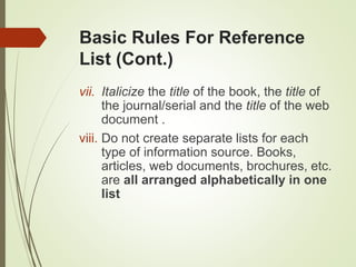 Basic Rules For Reference
List (Cont.)
vii. Italicize the title of the book, the title of
the journal/serial and the title of the web
document .
viii. Do not create separate lists for each
type of information source. Books,
articles, web documents, brochures, etc.
are all arranged alphabetically in one
list
 