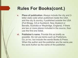Rules For Books(cont.)
v. Place of publication. Always include the city and 2-
letter state code when published inside the USA,
and the city & country, if published outside the USA
(Fort Bragg, CA or Auckland, New Zealand or
Benalla, Australia or Weybridge, England). If there
are two or more places included in the source, then
use the first one listed.
vi. Publisher’s name. Provide this as briefly as
possible. Do not use terms such as Publishers,
Co.,or Inc. but include the words Books & Press.
When the author and the publisher are the same,use
the word Author as the name of the publisher.
 