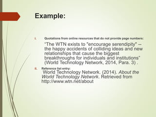 Example:
i. Quotations from online resources that do not provide page numbers:
“The WTN exists to "encourage serendipity" --
the happy accidents of colliding ideas and new
relationships that cause the biggest
breakthroughs for individuals and institutions”
(World Technology Network, 2014, Para. 3) .
ii. Reference list entry:
World Technology Network. (2014). About the
World Technology Network. Retrieved from
http://www.wtn.net/about
 
