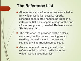 The Reference List
 All references or information sources cited in
any written work (i.e. essays, reports,
research papers,etc.) need to be listed in a
reference list on a separate page at the end
of your assignment, headed ‘References’ or
‘Reference List’.
 The reference list provides all the details
necessary for the person reading and/or
marking the assignment to locate and
retrieve any information source cited.
 An accurate and properly constructed
reference list provides credibility to the
written work it accompanies.
 