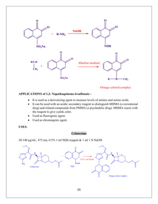 [9]
R-NH2
O
O
NHR
NaOH
O
SO3Na
+
RN-H
CH3
O
O
SO3Na
Orange colored complex
Alkaline medium
O
O
N CH3R
+
O
APPLICATIONS of 1,2- Napathaquinone-4-sulfonate -
 It is used as a derivatizing agent to measure levels of amines and amino acids.
 It can be used with an acidic secondary reagent to distinguish MDMA (a recreational
drug) and related compounds from PMMA (a psychedelic drug). MDMA reacts with
the reagent to give a pink color.
 Used as fluorogenic agent.
 Used as chromogenic agent.
USES-
Cefatoxime
20-140 μg/ml , 475 nm, 0.5% 1 ml NQS reagent & 1 ml 1 N NaOH
N
S
O
O
O
H
N
S N
N
O
H
NH2
O
+
O
O
SO3Na
N
S
O
O
O
H
N
S N
N
O
H
O
O
O
Cefatoxime NQS
0.5% 1 ml NaOH
Orange colour complex
 