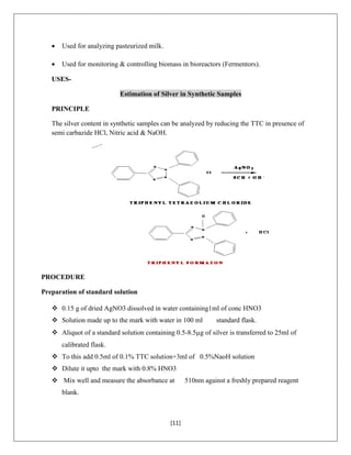 [11]
 Used for analyzing pasteurized milk.
 Used for monitoring & controlling biomass in bioreactors (Fermentors).
USES-
Estimation of Silver in Synthetic Samples
PRINCIPLE
The silver content in synthetic samples can be analyzed by reducing the TTC in presence of
semi carbazide HCl, Nitric acid & NaOH.
PROCEDURE
Preparation of standard solution
 0.15 g of dried AgNO3 dissolved in water containing1ml of conc HNO3
 Solution made up to the mark with water in 100 ml standard flask.
 Aliquot of a standard solution containing 0.5-8.5g of silver is transferred to 25ml of
calibrated flask.
 To this add 0.5ml of 0.1% TTC solution+3ml of 0.5%NaoH solution
 Dilute it upto the mark with 0.8% HNO3
 Mix well and measure the absorbance at 510nm against a freshly prepared reagent
blank.
 