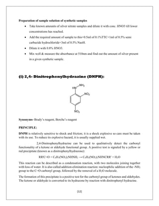 [12]
Preparation of sample solution of synthetic samples
 Take known amounts of silver nitrate samples and dilute it with conc. HNO3 till lower
concentrations has reached.
 Add the required amount of sample to this+0.5ml of 0.1%TTC+1ml of 0.5% semi
carbazide hydrochloride+3ml of 0.5% NaoH.
 Dilute it with 0.8% HNO3.
 Mix well & measure the absorbance at 510nm and find out the amount of silver present
in a given synthetic sample.
(i) 2,4- Dinitrophenylhydrazine (DNPH):
Synonyms- Brady’s reagent, Borche’s reagent
PRINCIPLE:
DNPH is relatively sensitive to shock and friction; it is a shock explosive so care must be taken
with its use. To reduce its explosive hazard, it is usually supplied wet.
2,4-Dinitrophenylhydrazine can be used to qualitatively detect the carbonyl
functionality of a ketone or aldehyde functional group. A positive test is signaled by a yellow or
red precipitate (known as a dinitrophenylhydrazone):
RR'C=O + C6H3(NO2)2NHNH2 → C6H3(NO2)2NHNCRR' + H2O
This reaction can be described as a condensation reaction, with two molecules joining together
with loss of water. It is also called addition-elimination reaction: nucleophilic addition of the -NH2
group to the C=O carbonyl group, followed by the removal of a H2O molecule.
The formation of this precipitate is a positive test for the carbonyl group of ketones and aldehydes.
The ketone or aldehyde is converted to its hydrazone by reaction with dinitrophenyl hydrazine.
 