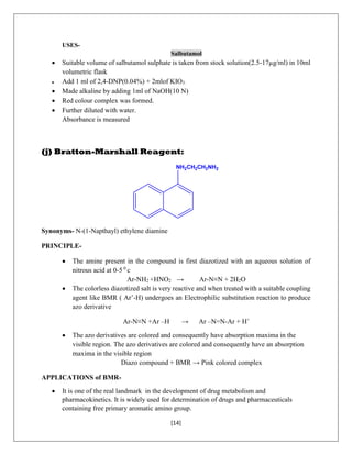 [14]
USES-
Salbutamol
 Suitable volume of salbutamol sulphate is taken from stock solution(2.5-17µg/ml) in 10ml
volumetric flask
 Add 1 ml of 2,4-DNP(0.04%) + 2mlof KIO3.
 Made alkaline by adding 1ml of NaOH(10 N)
 Red colour complex was formed.
 Further diluted with water.
Absorbance is measured
(j) Bratton-Marshall Reagent:
NH2CH2CH2NH2
Synonyms- N-(1-Napthayl) ethylene diamine
PRINCIPLE-
 The amine present in the compound is first diazotized with an aqueous solution of
nitrous acid at 0-5 0
c
Ar-NH2 +HNO2 → Ar-N≡N + 2H2O
 The colorless diazotized salt is very reactive and when treated with a suitable coupling
agent like BMR ( Ar’-H) undergoes an Electrophilic substitution reaction to produce
azo derivative
Ar-N≡N +Ar –H → Ar –N=N-Ar + H+
 The azo derivatives are colored and consequently have absorption maxima in the
visible region. The azo derivatives are colored and consequently have an absorption
maxima in the visible region
Diazo compound + BMR → Pink colored complex
APPLICATIONS of BMR-
 It is one of the real landmark in the development of drug metabolism and
pharmacokinetics. It is widely used for determination of drugs and pharmaceuticals
containing free primary aromatic amino group.
 