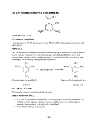 [16]
(k) 3,5- Dinitrosalicylic acid (DNSA):
Synonyms- DNS, DNSA
DNSA reagent composition:
• Its composition is 1% 3,5-dinitrosalicylic acid (DNSA), 30% sodium potassium tartrate, and
0.4 M NaOH.
PRINCIPLE-
DNSA is an aromatic compound that reacts with reducing sugars and other reducing molecules
to form 3-amino-5-nitrosalicylic acid, which strongly absorbs light at 540nm. It was first
introduced as a method to detect reducing substances in urine and has since been widely used,
for example, for quantifying carbohydrate levels in blood.
(yellow) (orange-red)
SYNTHESIS OF DNSA-
DNSA can be prepared by nitration of salicylic acid.
APPLICATION OF DNSA-
 It is used in colorimetric determination of reducing sugars. It was first introduced as a
method to detect reducing substances in urine and has since been widely used, for
example, for quantifying carbohydrate levels in blood.
 It has been used assay of α-amylase.
 