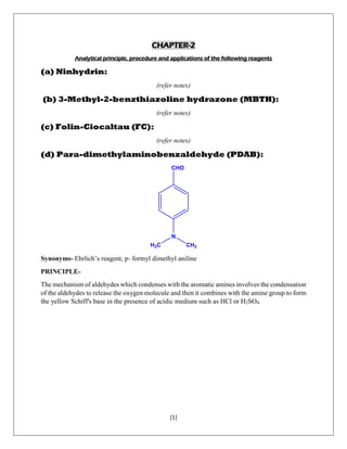 [1]
CHAPTER-2
Analytical principle, procedure and applications of the following reagents
(a) Ninhydrin:
(refer notes)
(b) 3-Methyl-2-benzthiazoline hydrazone (MBTH):
(refer notes)
(c) Folin-Ciocaltau (FC):
(refer notes)
(d) Para-dimethylaminobenzaldehyde (PDAB):
CHO
N
CH3H3C
Synonyms- Ehrlich’s reagent, p- formyl dimethyl aniline
PRINCIPLE-
The mechanism of aldehydes which condenses with the aromatic amines involves the condensation
of the aldehydes to release the oxygen molecule and then it combines with the amine group to form
the yellow Schiff's base in the presence of acidic medium such as HCl or H2SO4.
 