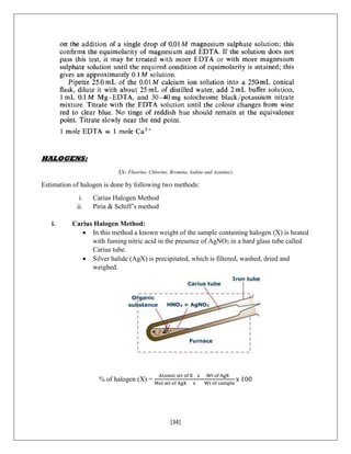 [34]
HALOGENS:
(X- Fluorine, Chlorine, Bromine, Iodine and Astatine)
Estimation of halogen is done by following two methods:
i. Carius Halogen Method
ii. Piria & Schiff’s method
i. Carius Halogen Method:
 In this method a known weight of the sample containing halogen (X) is heated
with fuming nitric acid in the presence of AgNO3 in a hard glass tube called
Carius tube.
 Silver halide (AgX) is precipitated, which is filtered, washed, dried and
weighed.
% of halogen (X) =
Atomic wt of X x Wt of AgX
Mol wt of AgX x Wt of sample
x 100
 