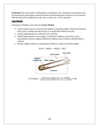 [36]
Estimation:The concentration of phosphorus in phosphate soln. of unknown concentration can
be determined by developing coloured solutions and estimating their intensities by Colorimeter.
With the help of the standard curve the conc. of such soln. is also calculated.
SULPHUR:
Estimation of Sulphur can be done by Carius Method.
 In this method a known amount of the Sulphur containing sample is heated with fuming
nitric acid or sodium peroxide (Na2O2) in a sealed tube called carius tube.
 Carbon and hydrogen are oxidized to CO2 and H2O.
 While Sulphur present in the sample is oxidized to sulphuric acid which is then
precipitated as barium sulphate (BaSO4) by adding excess of barium chloride (BaCl2)
solution.
 Barium sulphate (BaSO4) is precipitated is filtered, washed, dried and weighed.
H2SO4 + BaSO4 → BaSO4 + 2HCl
% of Sulphur =
𝐴𝑡𝑜𝑚𝑖𝑐 𝑤𝑡.𝑜𝑓 𝑠𝑢𝑙𝑝ℎ𝑢𝑟 (32) 𝑥 𝑤𝑡. 𝑜𝑓 BaSO4
𝑀𝑜𝑙𝑒𝑐𝑢𝑙𝑎𝑟 𝑤𝑡.𝑜𝑓 BaSO4 (233) 𝑥 𝑤𝑡. 𝑜𝑓 𝑠𝑎𝑚𝑝𝑙𝑒
𝑥 100
 