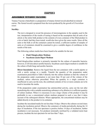 [37]
CHAPTER 4
ADSORBED TETANUS VACCINE:
Tetanus Vaccine (Adsorbed) is a preparation of tetanus formol toxoid adsorbed on mineral
carrier. The formol toxoid is prepared from the toxin produced by the growth of Clostridium
tetani.
Sterility:
The test is designed to reveal the presence of microorganisms in the samples used in the
test; interpretation of the results of testing is based on the assumption that all units of an
article or the entire bulk product or the contents of every container of the filled product in
a lot or batch, had they been tested, would also have given the same results. Since all the
units or the bulk or all the containers cannot be tested, a sufficient number of samples of
units or of containers should be examined to give a suitable degree of confidence in the
results of the tests.
The following culture media have been found to be suitable for the test:
 Fluid Thioglycollate Medium
 Soyabean-casein Digest Medium
Fluid thioglycollate medium is primarily intended for the culture of anaerobic bacteria;
however, it will also detect aerobic bacteria. Soyabean-casein digest medium is suitable for
the culture of both fungi and aerobic bacteria.
Direct Inoculation- Remove the liquid from the test containers with a sterile pipette or
with a sterile syringe or a needle. Transfer the quantity of the preparation under
examination prescribed in Table 4 directly into the culture medium so that the volume of
the preparation under examination is not more than 10 per cent of the volume of the
medium, unless otherwise prescribed. When the quantity in a single container is
insufficient to carry out the tests, the combined contents of two or more contains are to be
used to inoculate the media.
If the preparation under examination has antimicrobial activity, carry out the test after
neutralising this with a suitable neutralising substance or by dilution in a sufficient quantity
of culture medium. When it is necessary to use a large volume of the product it may be
preferable to use a concentrated culture medium prepared in such a way that it takes
account of the subsequent dilution. Where appropriate, the concentrated medium may be
added directly to the product in its container.
Incubate the inoculated media for not less than 14 days. Observe the cultures several times
during the incubation period. Observe the containers of media periodically during the 14
days of incubation. If the test specimen is positive before 14 days of incubation, further
incubation is not necessary. For products terminally srerilised by a validated moist heat
process, incubate the test specimen for not less than 7 days.
 