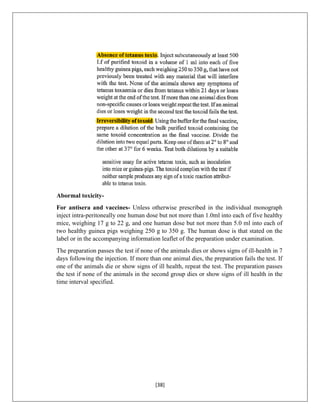 [38]
Abormal toxicity-
For antisera and vaccines- Unless otherwise prescribed in the individual monograph
inject intra-peritoneally one human dose but not more than 1.0ml into each of five healthy
mice, weighing 17 g to 22 g, and one human dose but not more than 5.0 ml into each of
two healthy guinea pigs weighing 250 g to 350 g. The human dose is that stated on the
label or in the accompanying information leaflet of the preparation under examination.
The preparation passes the test if none of the animals dies or shows signs of ill-health in 7
days following the injection. If more than one animal dies, the preparation fails the test. If
one of the animals die or show signs of ill health, repeat the test. The preparation passes
the test if none of the animals in the second group dies or show signs of ill health in the
time interval specified.
 