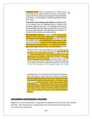 [40]
ADSORBED DIPHTHERIA VACCINE:
Diphtheria Vaccine (Adsorbed) is a preparation of diphtheria formol toxoid with a mineral
adsorbent. The formol toxoid is prepared from the toxin produced by the growth of
Corynebacterium diphtheriae.
 