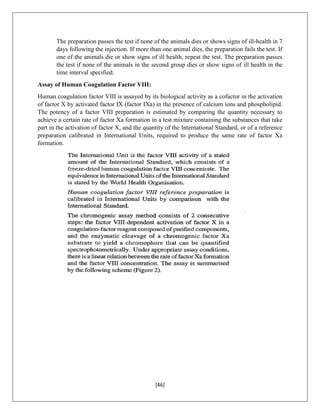 [46]
The preparation passes the test if none of the animals dies or shows signs of ill-health in 7
days following the injection. If more than one animal dies, the preparation fails the test. If
one of the animals die or show signs of ill health, repeat the test. The preparation passes
the test if none of the animals in the second group dies or show signs of ill health in the
time interval specified.
Assay of Human Coagulation Factor VIII:
Human coagulation factor VIII is assayed by its biological activity as a cofactor in the activation
of factor X by activated factor IX (factor IXa) in the presence of calcium ions and phospholipid.
The potency of a factor VIII preparation is estimated by comparing the quantity necessary to
achieve a certain rate of factor Xa formation in a test mixture containing the substances that take
part in the activation of factor X, and the quantity of the International Standard, or of a reference
preparation calibrated in International Units, required to produce the same rate of factor Xa
formation.
 
