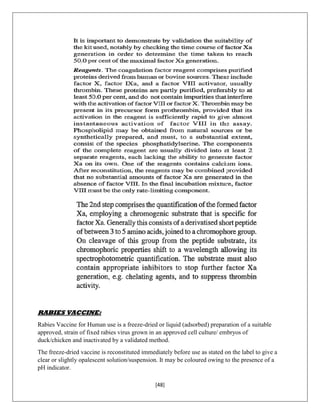 [48]
RABIES VACCINE:
Rabies Vaccine for Human use is a freeze-dried or liquid (adsorbed) preparation of a suitable
approved, strain of fixed rabies virus grown in an approved cell culture/ embryos of
duck/chicken and inactivated by a validated method.
The freeze-dried vaccine is reconstituted immediately before use as stated on the label to give a
clear or slightly opalescent solution/suspension. It may be coloured owing to the presence of a
pH indicator.
 