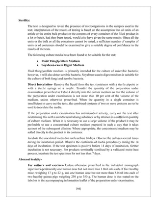 [49]
Sterility:
The test is designed to reveal the presence of microorganisms in the samples used in the
test; interpretation of the results of testing is based on the assumption that all units of an
article or the entire bulk product or the contents of every container of the filled product in
a lot or batch, had they been tested, would also have given the same results. Since all the
units or the bulk or all the containers cannot be tested, a sufficient number of samples of
units or of containers should be examined to give a suitable degree of confidence in the
results of the tests.
The following culture media have been found to be suitable for the test:
 Fluid Thioglycollate Medium
 Soyabean-casein Digest Medium
Fluid thioglycollate medium is primarily intended for the culture of anaerobic bacteria;
however, it will also detect aerobic bacteria. Soyabean-casein digest medium is suitable for
the culture of both fungi and aerobic bacteria.
Direct Inoculation- Remove the liquid from the test containers with a sterile pipette or
with a sterile syringe or a needle. Transfer the quantity of the preparation under
examination prescribed in Table 4 directly into the culture medium so that the volume of
the preparation under examination is not more than 10 per cent of the volume of the
medium, unless otherwise prescribed. When the quantity in a single container is
insufficient to carry out the tests, the combined contents of two or more contains are to be
used to inoculate the media.
If the preparation under examination has antimicrobial activity, carry out the test after
neutralising this with a suitable neutralising substance or by dilution in a sufficient quantity
of culture medium. When it is necessary to use a large volume of the product it may be
preferable to use a concentrated culture medium prepared in such a way that it takes
account of the subsequent dilution. Where appropriate, the concentrated medium may be
added directly to the product in its container.
Incubate the inoculated media for not less than 14 days. Observe the cultures several times
during the incubation period. Observe the containers of media periodically during the 14
days of incubation. If the test specimen is positive before 14 days of incubation, further
incubation is not necessary. For products terminally sterilised by a validated moist heat
process, incubate the test specimen for not less than 7 days.
Abormal toxicity-
For antisera and vaccines- Unless otherwise prescribed in the individual monograph
inject intra-peritoneally one human dose but not more than 1.0ml into each of five healthy
mice, weighing 17 g to 22 g, and one human dose but not more than 5.0 ml into each of
two healthy guinea pigs weighing 250 g to 350 g. The human dose is that stated on the
label or in the accompanying information leaflet of the preparation under examination.
 