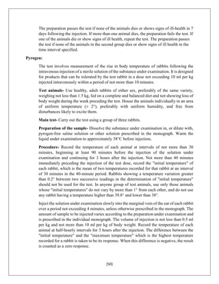 [50]
The preparation passes the test if none of the animals dies or shows signs of ill-health in 7
days following the injection. If more than one animal dies, the preparation fails the test. If
one of the animals die or show signs of ill health, repeat the test. The preparation passes
the test if none of the animals in the second group dies or show signs of ill health in the
time interval specified.
Pyrogen:
The test involves measurement of the rise in body temperature of rabbits following the
intravenous injection of a sterile solution of the substance under examination. It is designed
for products that can be tolerated by the test rabbit in a dose not exceeding 10 ml per kg
injected intravenously within a period of not more than 10 minutes.
Test animals- Use healthy, adult rabbits of either sex, preferably of the same variety,
weighing not less than 1.5 kg, fed on a complete and balanced diet and not showing loss of
body weight during the week preceding the test. House the animals individually in an area
of uniform temperature (± 2°), preferably with uniform humidity, and free from
disturbances likely to excite them.
Main test- Carry out the test using a group of three rabbits.
Preparation of the sample- Dissolve the substance under examination in, or dilute with,
pyrogen-free saline solution or other solution prescribed in the monograph. Warm the
liquid under examination to approximately 38°C before injection.
Procedure- Record the temperature of each animal at intervals of not more than 30
minutes, beginning at least 90 minutes before the injection of the solution under
examination and continuing for 3 hours after the injection. Not more than 40 minutes
immediately preceding the injection of the test dose, record the "initial temperature" of
each rabbit, which is the mean of two temperatures recorded for that rabbit at an interval
of 30 minutes in the 40-minute period. Rabbits showing a temperature variation greater
than 0.2° between two successive readings in the determination of "initial temperature"
should not be used for the test. In anyone group of test animals, use only those animals
whose "initial temperatures" do not vary by more than 1° from each other, and do not use
any rabbit having a temperature higher than 39.8° and lower than 38°.
Inject the solution under examination slowly into the marginal vein of the ear of each rabbit
over a period not exceeding 4 minutes, unless otherwise prescribed in the monograph. The
amount of sample to be injected varies according to the preparation under examination and
is prescribed in the individual monograph. The volume of injection is not less than 0.5 ml
per kg and not more than 10 ml per kg of body weight. Record the temperature of each
animal at half-hourly intervals for 3 hours after the injection. The difference between the
"initial temperature" and the "maximum temperature" which is the highest temperature
recorded for a rabbit is taken to be its response. When this difference is negative, the result
is counted as a zero response.
 