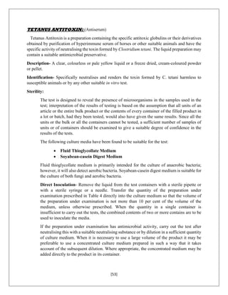 [53]
TETANUS ANTITOXIN: (Antiserum)
Tetanus Antitoxin is a preparation containing the specific antitoxic globulins or their derivatives
obtained by purification of hyperimmune serum of horses or other suitable animals and have the
specific activity of neutralising the toxin formed by Clostridium tetani. The liquid preparation may
contain a suitable antimicrobial preservative.
Description- A clear, colourless or pale yellow liquid or a freeze dried, cream-coloured powder
or pellet.
Identification- Specifically neutralises and renders the toxin formed by C. tetani harmless to
susceptible animals or by any other suitable in vitro test.
Sterility:
The test is designed to reveal the presence of microorganisms in the samples used in the
test; interpretation of the results of testing is based on the assumption that all units of an
article or the entire bulk product or the contents of every container of the filled product in
a lot or batch, had they been tested, would also have given the same results. Since all the
units or the bulk or all the containers cannot be tested, a sufficient number of samples of
units or of containers should be examined to give a suitable degree of confidence in the
results of the tests.
The following culture media have been found to be suitable for the test:
 Fluid Thioglycollate Medium
 Soyabean-casein Digest Medium
Fluid thioglycollate medium is primarily intended for the culture of anaerobic bacteria;
however, it will also detect aerobic bacteria. Soyabean-casein digest medium is suitable for
the culture of both fungi and aerobic bacteria.
Direct Inoculation- Remove the liquid from the test containers with a sterile pipette or
with a sterile syringe or a needle. Transfer the quantity of the preparation under
examination prescribed in Table 4 directly into the culture medium so that the volume of
the preparation under examination is not more than 10 per cent of the volume of the
medium, unless otherwise prescribed. When the quantity in a single container is
insufficient to carry out the tests, the combined contents of two or more contains are to be
used to inoculate the media.
If the preparation under examination has antimicrobial activity, carry out the test after
neutralising this with a suitable neutralising substance or by dilution in a sufficient quantity
of culture medium. When it is necessary to use a large volume of the product it may be
preferable to use a concentrated culture medium prepared in such a way that it takes
account of the subsequent dilution. Where appropriate, the concentrated medium may be
added directly to the product in its container.
 
