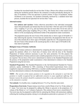 [54]
Incubate the inoculated media for not less than 14 days. Observe the cultures several times
during the incubation period. Observe the containers of media periodically during the 14
days of incubation. If the test specimen is positive before 14 days of incubation, further
incubation is not necessary. For products terminally sterilised by a validated moist heat
process, incubate the test specimen for not less than 7 days.
Abormal toxicity-
For antisera and vaccines- Unless otherwise prescribed in the individual monograph
inject intra-peritoneally one human dose but not more than 1.0ml into each of five healthy
mice, weighing 17 g to 22 g, and one human dose but not more than 5.0 ml into each of
two healthy guinea pigs weighing 250 g to 350 g. The human dose is that stated on the
label or in the accompanying information leaflet of the preparation under examination.
The preparation passes the test if none of the animals dies or shows signs of ill-health in 7
days following the injection. If more than one animal dies, the preparation fails the test. If
one of the animals die or show signs of ill health, repeat the test. The preparation passes
the test if none of the animals in the second group dies or show signs of ill health in the
time interval specified.
Biological Assay of Tetanus Antitoxin:
The potency of tetanus antitoxin is determined by comparing the dose necessary to protect mice
against the paralytic effects of a fixed dose of tetanus toxin with the dose of the Standard
Preparation of tetanus antitoxin necessary to give the same protection. For this purpose the
Standard Preparation of tetanus antitoxin and a suitable preparation of toxin, for use as a test toxin,
are required. The test dose of the toxin is determined in relation to the Standard Preparation and
the potency of the preparation under examination is then determined in relation to the Standard
Preparation using the test toxin.
Standard Preparation- The Standard Preparation is the 2nd International Standard for Tetanus
antitoxin, equine, established in 1969, consisting of freeze-dried hyperimmune horse serum
(supplied in ampoules containing 1400 Units), or another suitable preparation the potency of which
has been determined in relation to the International Standard.
NOTE - The severity of the tetanic paralysis to be regarded as the end-point is such that the
paralysis is readily recognised but not sufficiently extensive to cause significant suffering. For
humane reasons the animals should be examined at least Mice a day and should be killed as soon
as the end-point is reached.
Test animals- Use healthy mice, weighing between 17 to 22 g, from the same stock.
Preparation of test toxin- Prepare tetanus toxin from a sterile filtrate of an 8 to 10 day culture of
C. tetani. Test toxin may be prepared by adding this filtrate to glycerin in the proportion of 1
volume of the filtrate to 1 or 2 volumes of glycerin. This solution of test toxin is stored below 0°.
Test toxin may also be prepared in stable form by saturating the filtrate with ammonium sulphate,
collecting the resulting precipitate, drying it over phosphorus pentoxide at a pressure of 1.5 to 2.5
 