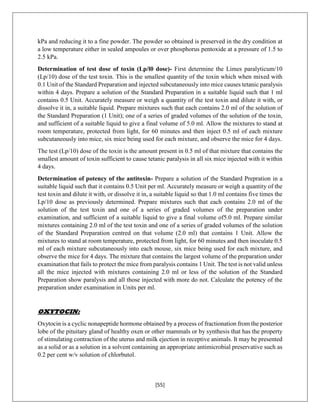 [55]
kPa and reducing it to a fine powder. The powder so obtained is preserved in the dry condition at
a low temperature either in sealed ampoules or over phosphorus pentoxide at a pressure of 1.5 to
2.5 kPa.
Determination of test dose of toxin (Lp/l0 dose)- First determine the Limes paralyticum/10
(Lp/10) dose of the test toxin. This is the smallest quantity of the toxin which when mixed with
0.1 Unit of the Standard Preparation and injected subcutaneously into mice causes tetanic paralysis
within 4 days. Prepare a solution of the Standard Preparation in a suitable liquid such that 1 ml
contains 0.5 Unit. Accurately measure or weigh a quantity of the test toxin and dilute it with, or
dissolve it in, a suitable liquid. Prepare mixtures such that each contains 2.0 ml of the solution of
the Standard Preparation (1 Unit); one of a series of graded volumes of the solution of the toxin,
and sufficient of a suitable liquid to give a final volume of 5.0 ml. Allow the mixtures to stand at
room temperature, protected from light, for 60 minutes and then inject 0.5 ml of each mixture
subcutaneously into mice, six mice being used for each mixture, and observe the mice for 4 days.
The test (Lp/10) dose of the toxin is the amount present in 0.5 ml of that mixture that contains the
smallest amount of toxin sufficient to cause tetanic paralysis in all six mice injected with it within
4 days.
Determination of potency of the antitoxin- Prepare a solution of the Standard Prepration in a
suitable liquid such that it contains 0.5 Unit per ml. Accurately measure or weigh a quantity of the
test toxin and dilute it with, or dissolve it in, a suitable liquid so that 1.0 ml contains five times the
Lp/10 dose as previously determined. Prepare mixtures such that each contains 2.0 ml of the
solution of the test toxin and one of a series of graded volumes of the preparation under
examination, and sufficient of a suitable liquid to give a final volume of5.0 ml. Prepare similar
mixtures containing 2.0 ml of the test toxin and one of a series of graded volumes of the solution
of the Standard Preparation centred on that volume (2.0 ml) that contains 1 Unit. Allow the
mixtures to stand at room temperature, protected from light, for 60 minutes and then inoculate 0.5
ml of each mixture subcutaneously into each mouse, six mice being used for each mixture, and
observe the mice for 4 days. The mixture that contains the largest volume of the preparation under
examination that fails to protect the mice from paralysis contains 1 Unit. The test is not valid unless
all the mice injected with mixtures containing 2.0 ml or less of the solution of the Standard
Preparation show paralysis and all those injected with more do not. Calculate the potency of the
preparation under examination in Units per ml.
OXYTOCIN:
Oxytocin is a cyclic nonapeptide hormone obtained by a process of fractionation from the posterior
lobe of the pituitary gland of healthy oxen or other mammals or by synthesis that has the property
of stimulating contraction of the uterus and milk ejection in receptive animals. It may be presented
as a solid or as a solution in a solvent containing an appropriate antimicrobial preservative such as
0.2 per cent w/v solution of chlorbutol.
 