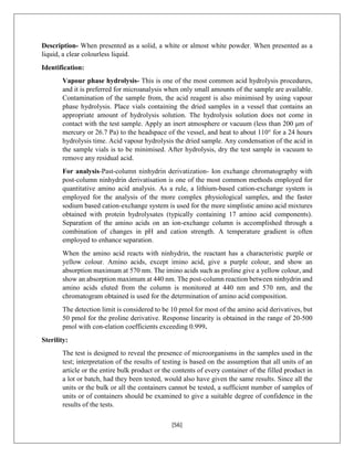 [56]
Description- When presented as a solid, a white or almost white powder. When presented as a
liquid, a clear colourless liquid.
Identification:
Vapour phase hydrolysis- This is one of the most common acid hydrolysis procedures,
and it is preferred for microanalysis when only small amounts of the sample are available.
Contamination of the sample from, the acid reagent is also minimised by using vapour
phase hydrolysis. Place vials containing the dried samples in a vessel that contains an
appropriate amount of hydrolysis solution. The hydrolysis solution does not come in
contact with the test sample. Apply an inert atmosphere or vacuum (less than 200 μm of
mercury or 26.7 Pa) to the headspace of the vessel, and heat to about 110° for a 24 hours
hydrolysis time. Acid vapour hydrolysis the dried sample. Any condensation of the acid in
the sample vials is to be minimised. After hydrolysis, dry the test sample in vacuum to
remove any residual acid.
For analysis-Past-column ninhydrin derivatization- Ion exchange chromatography with
post-column ninhydrin derivatisation is one of the most common methods employed for
quantitative amino acid analysis. As a rule, a lithium-based cation-exchange system is
employed for the analysis of the more complex physiological samples, and the faster
sodium based cation-exchange system is used for the more simplistic amino acid mixtures
obtained with protein hydrolysates (typically containing 17 amino acid components).
Separation of the amino acids on an ion-exchange column is accomplished through a
combination of changes in pH and cation strength. A temperature gradient is often
employed to enhance separation.
When the amino acid reacts with ninhydrin, the reactant has a characteristic purple or
yellow colour. Amino acids, except imino acid, give a purple colour, and show an
absorption maximum at 570 nm. The imino acids such as proline give a yellow colour, and
show an absorption maximum at 440 nm. The post-column reaction between ninhydrin and
amino acids eluted from the column is monitored at 440 nm and 570 nm, and the
chromatogram obtained is used for the determination of amino acid composition.
The detection limit is considered to be 10 pmol for most of the amino acid derivatives, but
50 pmol for the proline derivative. Response linearity is obtained in the range of 20-500
pmol with con-elation coefficients exceeding 0.999.
Sterility:
The test is designed to reveal the presence of microorganisms in the samples used in the
test; interpretation of the results of testing is based on the assumption that all units of an
article or the entire bulk product or the contents of every container of the filled product in
a lot or batch, had they been tested, would also have given the same results. Since all the
units or the bulk or all the containers cannot be tested, a sufficient number of samples of
units or of containers should be examined to give a suitable degree of confidence in the
results of the tests.
 
