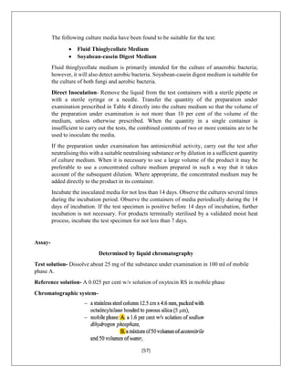 [57]
The following culture media have been found to be suitable for the test:
 Fluid Thioglycollate Medium
 Soyabean-casein Digest Medium
Fluid thioglycollate medium is primarily intended for the culture of anaerobic bacteria;
however, it will also detect aerobic bacteria. Soyabean-casein digest medium is suitable for
the culture of both fungi and aerobic bacteria.
Direct Inoculation- Remove the liquid from the test containers with a sterile pipette or
with a sterile syringe or a needle. Transfer the quantity of the preparation under
examination prescribed in Table 4 directly into the culture medium so that the volume of
the preparation under examination is not more than 10 per cent of the volume of the
medium, unless otherwise prescribed. When the quantity in a single container is
insufficient to carry out the tests, the combined contents of two or more contains are to be
used to inoculate the media.
If the preparation under examination has antimicrobial activity, carry out the test after
neutralising this with a suitable neutralising substance or by dilution in a sufficient quantity
of culture medium. When it is necessary to use a large volume of the product it may be
preferable to use a concentrated culture medium prepared in such a way that it takes
account of the subsequent dilution. Where appropriate, the concentrated medium may be
added directly to the product in its container.
Incubate the inoculated media for not less than 14 days. Observe the cultures several times
during the incubation period. Observe the containers of media periodically during the 14
days of incubation. If the test specimen is positive before 14 days of incubation, further
incubation is not necessary. For products terminally sterilised by a validated moist heat
process, incubate the test specimen for not less than 7 days.
Assay-
Determined by liquid chromatography
Test solution- Dissolve about 25 mg of the substance under examination in 100 ml of mobile
phase A.
Reference solution- A 0.025 per cent w/v solution of oxytocin RS in mobile phase
Chromatographic system-
 