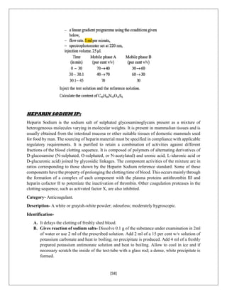 [58]
HEPARIN SODIUM IP:
Heparin Sodium is the sodium salt of sulphated glycosaminoglycans present as a mixture of
heterogeneous molecules varying in molecular weights. It is present in mammalian tissues and is
usually obtained from the intestinal mucosa or other suitable tissues of domestic mammals used
for food by man. The sourcing of heparin material must be specified in compliance with applicable
regulatory requirements. It is purified to retain a combination of activities against different
fractions of the blood clotting sequence. It is composed of polymers of alternating derivatives of
D-glucosamine (N-sulphated, O-sulphated, or N-acetylated) and uronic acid, L-iduronic acid or
D-glucuronic acid) joined by glycosidic linkages. The component activities of the mixture are in
ratios corresponding to those shown by the Heparin Sodium reference standard. Some of these
components have the property of prolonging the clotting time of blood. This occurs mainly through
the formation of a complex of each component with the plasma proteins antithrombin III and
heparin cofactor II to potentiate the inactivation of thrombin. Other coagulation proteases in the
clotting sequence, such as activated factor X, are also inhibited.
Category- Anticoagulant.
Description- A white or grayish-white powder; odourless; moderately hygroscopic.
Identification-
A. It delays the clotting of freshly shed blood.
B. Gives reaction of sodium salts- Dissolve 0.1 g of the substance under examination in 2ml
of water or use 2 ml of the prescribed solution. Add 2 ml of a 15 per cent w/v solution of
potassium carbonate and heat to boiling; no precipitate is produced. Add 4 ml of a freshly
prepared potassium antimonate solution and heat to boiling. Allow to cool in ice and if
necessary scratch the inside of the test-tube with a glass rod; a dense, white precipitate is
formed.
 