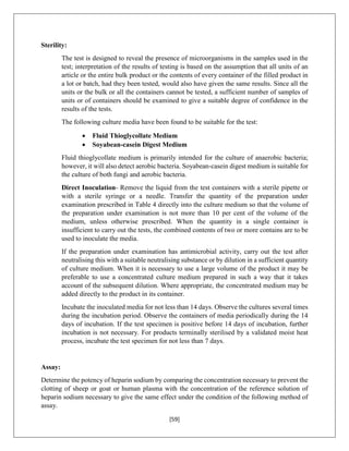 [59]
Sterility:
The test is designed to reveal the presence of microorganisms in the samples used in the
test; interpretation of the results of testing is based on the assumption that all units of an
article or the entire bulk product or the contents of every container of the filled product in
a lot or batch, had they been tested, would also have given the same results. Since all the
units or the bulk or all the containers cannot be tested, a sufficient number of samples of
units or of containers should be examined to give a suitable degree of confidence in the
results of the tests.
The following culture media have been found to be suitable for the test:
 Fluid Thioglycollate Medium
 Soyabean-casein Digest Medium
Fluid thioglycollate medium is primarily intended for the culture of anaerobic bacteria;
however, it will also detect aerobic bacteria. Soyabean-casein digest medium is suitable for
the culture of both fungi and aerobic bacteria.
Direct Inoculation- Remove the liquid from the test containers with a sterile pipette or
with a sterile syringe or a needle. Transfer the quantity of the preparation under
examination prescribed in Table 4 directly into the culture medium so that the volume of
the preparation under examination is not more than 10 per cent of the volume of the
medium, unless otherwise prescribed. When the quantity in a single container is
insufficient to carry out the tests, the combined contents of two or more contains are to be
used to inoculate the media.
If the preparation under examination has antimicrobial activity, carry out the test after
neutralising this with a suitable neutralising substance or by dilution in a sufficient quantity
of culture medium. When it is necessary to use a large volume of the product it may be
preferable to use a concentrated culture medium prepared in such a way that it takes
account of the subsequent dilution. Where appropriate, the concentrated medium may be
added directly to the product in its container.
Incubate the inoculated media for not less than 14 days. Observe the cultures several times
during the incubation period. Observe the containers of media periodically during the 14
days of incubation. If the test specimen is positive before 14 days of incubation, further
incubation is not necessary. For products terminally sterilised by a validated moist heat
process, incubate the test specimen for not less than 7 days.
Assay:
Determine the potency of heparin sodium by comparing the concentration necessary to prevent the
clotting of sheep or goat or human plasma with the concentration of the reference solution of
heparin sodium necessary to give the same effect under the condition of the following method of
assay.
 