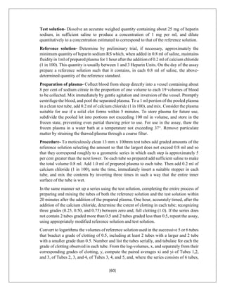 [60]
Test solution- Dissolve an accurate weighed quantity containing about 25 mg of heparin
sodium, in sufficient saline to produce a concentration of 1 mg per ml, and dilute
quantitatively to a concentration estimated to correspond to that of the reference solution.
Reference solution- Determine by preliminary trial, if necessary, approximately the
minimum quantity of heparin sodium RS which, when added in 0.8 ml of saline, maintains
fluidity in 1ml of prepared plasma for 1 hour after the addition of 0.2 ml of calcium chloride
(1 in 100). This quantity is usually between 1 and 3 Heparin Units. On the day of the assay
prepare a reference solution such that it contains, in each 0.8 ml of saline, the above-
determined quantity of the reference standard.
Preparation of plasma- Collect blood from sheep directly into a vessel containing about
8 per cent of sodium citrate in the proportion of one volume to each 19 volumes of blood
to be collected. Mix immediately by gentle agitation and inversion of the vessel. Promptly
centrifuge the blood, and pool the separated plasma. To a 1 ml portion of the pooled plasma
in a clean test tube, add 0.2 ml of calcium chloride (1 in 100), and mix. Consider the plasma
suitable for use if a solid clot forms within 5 minutes. To store plasma for future use,
subdivide the pooled lot into portions not exceeding 100 ml in volume, and store in the
frozen state, preventing even partial thawing prior to use. For use in the assay, thaw the
frozen plasma in a water bath at a temperature not exceeding 37°. Remove particulate
matter by straining the thawed plasma through a coarse filter.
Procedure- To meticulously clean 13 mm x 100mm test tubes add graded amounts of the
reference solution selecting the amount so that the largest does not exceed 0.8 ml and so
that they correspond roughly to a geometric series in which each step is approximately 5
per cent greater than the next lower. To each tube so prepared add sufficient saline to make
the total volume 0.8 ml. Add 1.0 ml of prepared plasma to each tube. Then add 0.2 ml of
calcium chloride (1 in 100), note the time, immediately insert a suitable stopper in each
tube, and mix the contents by inverting three times in such a way that the entire inner
surface of the tube is wet.
In the same manner set up a series using the test solution, completing the entire process of
preparing and mixing the tubes of both the reference solution and the test solution within
20 minutes after the addition of the prepared plasma. One hour, accurately timed, after the
addition of the calcium chloride, determine the extent of clotting in each tube; recognizing
three grades (0.25, 0.50, and 0.75) between zero and, full clotting (1.0). If the series does
not contain 2 tubes graded more than 0.5 and 2 tubes graded less than 0.5, repeat the assay,
using appropriately modified reference solution and test solution.
Convert to logarithms the volumes of reference solution used in the successive 5 or 6 tubes
that bracket a grade of clotting of 0.5, including at least 2 tubes with a larger and 2 tube
with a smaller grade than 0.5. Number and list the tubes serially, and tabulate for each the
grade of clotting observed in each tube. From the log-volumes, x, and separately from their
corresponding grades of clotting, y, compute the paired averages xi and yi of Tubes 1,2,
and 3, of Tubes 2, 3, and 4, of Tubes 3, 4, and 5, and, where the series consists of 6 tubes,
 