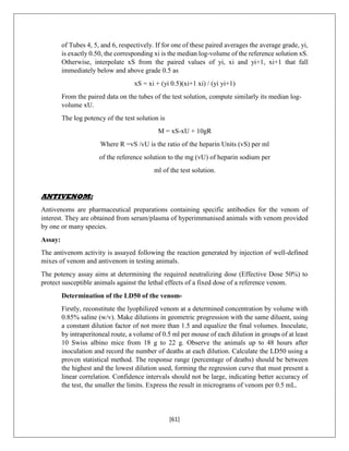 [61]
of Tubes 4, 5, and 6, respectively. If for one of these paired averages the average grade, yi,
is exactly 0.50, the corresponding xi is the median log-volume of the reference solution xS.
Otherwise, interpolate xS from the paired values of yi, xi and yi+1, xi+1 that fall
immediately below and above grade 0.5 as
xS = xi + (yi 0.5)(xi+1 xi) / (yi yi+1)
From the paired data on the tubes of the test solution, compute similarly its median log-
volume xU.
The log potency of the test solution is
M = xS-xU + 10gR
Where R =vS /vU is the ratio of the heparin Units (vS) per ml
of the reference solution to the mg (vU) of heparin sodium per
ml of the test solution.
ANTIVENOM:
Antivenoms are pharmaceutical preparations containing specific antibodies for the venom of
interest. They are obtained from serum/plasma of hyperimmunised animals with venom provided
by one or many species.
Assay:
The antivenom activity is assayed following the reaction generated by injection of well-defined
mixes of venom and antivenom in testing animals.
The potency assay aims at determining the required neutralizing dose (Effective Dose 50%) to
protect susceptible animals against the lethal effects of a fixed dose of a reference venom.
Determination of the LD50 of the venom-
Firstly, reconstitute the lyophilized venom at a determined concentration by volume with
0.85% saline (w/v). Make dilutions in geometric progression with the same diluent, using
a constant dilution factor of not more than 1.5 and equalize the final volumes. Inoculate,
by intraperitoneal route, a volume of 0.5 ml per mouse of each dilution in groups of at least
10 Swiss albino mice from 18 g to 22 g. Observe the animals up to 48 hours after
inoculation and record the number of deaths at each dilution. Calculate the LD50 using a
proven statistical method. The response range (percentage of deaths) should be between
the highest and the lowest dilution used, forming the regression curve that must present a
linear correlation. Confidence intervals should not be large, indicating better accuracy of
the test, the smaller the limits. Express the result in micrograms of venom per 0.5 mL.
 