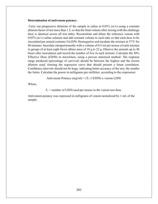 [62]
Determination of antivenom potency-
Carry out progressive dilutions of the sample in saline at 0.85% (w/v) using a constant
dilution factor of not more than 1.5, so that the final volume after mixing with the challenge
dose is identical across all test tubes. Reconstitute and dilute the reference venom with
0.85% (w/v) saline solution and add constant volume to each tube so that each dose to be
inoculated per animal contains 5xLD50. Homogenize and incubate the mixture at 37°C for
60 minutes. Inoculate intraperitoneally with a volume of 0.5 ml per mouse of each mixture
in groups of at least eight Swiss albino mice of 18 g to 22 g. Observe the animals up to 48
hours after inoculation and record the number of live in each mixture. Calculate the 50%
Effective Dose (ED50) in microliters, using a proven statistical method. The response
range produced (percentage of survival) should be between the highest and the lowest
dilution used, forming the regression curve that should present a linear correlation.
Confidence intervals should not be large, indicating better accuracy of the test, the smaller
the limits. Calculate the power in milligrams per milliliter, according to the expression:
Antivenom Potency (mg/ml) = (Tv-1/ED50) x venom LD50
Where,
Tv = number of LD50 used per mouse in the venom test dose.
Antivenom potency was expressed in milligrams of venom neutralized by 1 mL of the
sample.
 