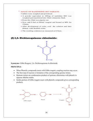 [6]
(f) 2,6- Dichloroquinone chlorimide:
N
O
Cl Cl
Cl
Synonyms- Gibbs Reagent, 2,6- Dichloroquinone-4-chlorimide
PRINCIPLE-
 When Phenolic compounds reacts with Gibbs reagent, coupling reaction may occur.
 The first step of reaction is formation of the corresponding quinine imines.
 Quinone imines are condensation products of quinone chlorimines with phenols in
aqueous alkaline media.
 Imides portion of Gibbs reagent reacts with phenolic compounds gives corresponding
products.
NClO
Cl
Cl
+ OH
N
O
OH
ClCl
Gibbs reagent
Phenol Complex
 