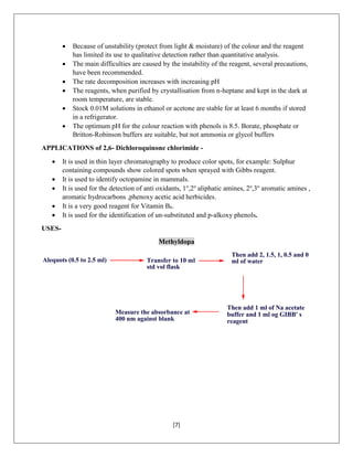 [7]
 Because of unstability (protect from light & moisture) of the colour and the reagent
has limited its use to qualitative detection rather than quantitative analysis.
 The main difficulties are caused by the instability of the reagent, several precautions,
have been recommended.
 The rate decomposition increases with increasing pH
 The reagents, when purified by crystallisation from n-heptane and kept in the dark at
room temperature, are stable.
 Stock 0.01M solutions in ethanol or acetone are stable for at least 6 months if stored
in a refrigerator.
 The optimum pH for the colour reaction with phenols is 8.5. Borate, phosphate or
Britton-Robinson buffers are suitable, but not ammonia or glycol buffers
APPLICATIONS of 2,6- Dichloroquinone chlorimide -
 It is used in thin layer chromatography to produce color spots, for example: Sulphur
containing compounds show colored spots when sprayed with Gibbs reagent.
 It is used to identify octopamine in mammals.
 It is used for the detection of anti oxidants, 1o
,2o
aliphatic amines, 2o
,3o
aromatic amines ,
aromatic hydrocarbons ,phenoxy acetic acid herbicides.
 It is a very good reagent for Vitamin B6.
 It is used for the identification of un-substituted and p-alkoxy phenols.
USES-
Methyldopa
Alequots (0.5 to 2.5 ml) Transfer to 10 ml
std vol flask
Then add 2, 1.5, 1, 0.5 and 0
ml of water
Then add 1 ml of Na acetate
buffer and 1 ml og GIBB' s
reagent
Measure the absorbance at
400 nm against blank
 