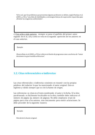 Tal es así, que los problemas que presentan algunos profesores se deben, según Pantoja et al.
(2001, p. 46) a “una falta de habilidades y estrategias básicas de superación requeridas para
afrontar las exigencias ambientales”.
c) Con ocho o más autores: siempre se pone el apellido del primer autor
seguido de et al., tal y como se veía en la segunda aparición de los autores en
el caso anterior.
Ejemplo
ÁlvarezRojo et al. (2002, p. 93) se refieren al diseño de programascomo una forma de “tomar
decisiones en gran medida arbitrarias”.
1.2. Citas referenciales o indirectas
Las citas referenciales o indirectas consisten en resumir con las propias
palabras del redactor lo que ha mencionado el autor original. Esto es
legítimo y válido siempre que se cite la fuente de origen.
Las referencias se citan en el texto nombrando el autor y la fecha. Si la idea
parafraseada es fácilmente localizable en la obra, también debe indicarse el
número de página (p. número de página). No debe emplearse el pie de
página para citar a los autores, sino únicamente para emitir aclaraciones. Se
debe proceder de la siguiente manera:
Ejemplo
Párrafo de la fuente original:
 
