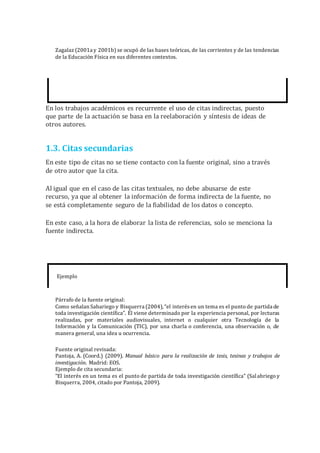 Zagalaz (2001a y 2001b) se ocupó de las bases teóricas, de las corrientes y de las tendencias
de la Educación Física en sus diferentes contextos.
En los trabajos académicos es recurrente el uso de citas indirectas, puesto
que parte de la actuación se basa en la reelaboración y síntesis de ideas de
otros autores.
1.3. Citas secundarias
En este tipo de citas no se tiene contacto con la fuente original, sino a través
de otro autor que la cita.
Al igual que en el caso de las citas textuales, no debe abusarse de este
recurso, ya que al obtener la información de forma indirecta de la fuente, no
se está completamente seguro de la fiabilidad de los datos o concepto.
En este caso, a la hora de elaborar la lista de referencias, solo se menciona la
fuente indirecta.
Ejemplo
Párrafo de la fuente original:
Como señalan Sabariego y Bisquerra (2004), “el interésen un tema es el punto de partida de
toda investigación científica”. Él viene determinado por la experiencia personal, por lecturas
realizadas, por materiales audiovisuales, internet o cualquier otra Tecnología de la
Información y la Comunicación (TIC), por una charla o conferencia, una observación o, de
manera general, una idea u ocurrencia.
Fuente original revisada:
Pantoja, A. (Coord.) (2009). Manual básico para la realización de tesis, tesinas y trabajos de
investigación. Madrid: EOS.
Ejemplo de cita secundaria:
“El interés en un tema es el punto de partida de toda investigación científica” (Salabriego y
Bisquerra, 2004, citado por Pantoja, 2009).
 