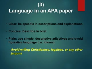 • Clear: be specific in descriptions and explanations.
• Concise: Describe in brief.
• Plain: use simple, descriptive adjectives and avoid
figurative language (i.e. Idioms).
Avoid writing Christianese, legalese, or any other
jargons
(3)
Language in an APA paper
 
