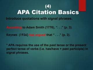 (4)
APA Citation Basics
Introduce quotations with signal phrases.
According to Adam Smith (1776), “. . .” (p. 3).
Keynes (1936) has argued that “ . . .” (p. 3).
* APA requires the use of the past tense or the present
perfect tense of verbs (i.e. has/have + past participle) in
signal phrases.
 