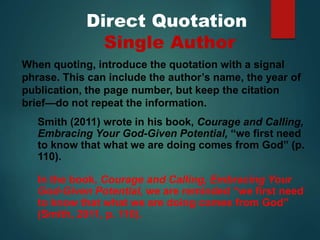 Direct Quotation
Single Author
Smith (2011) wrote in his book, Courage and Calling,
Embracing Your God-Given Potential, “we first need
to know that what we are doing comes from God” (p.
110).
In the book, Courage and Calling, Embracing Your
God-Given Potential, we are reminded “we first need
to know that what we are doing comes from God”
(Smith, 2011, p. 110).
When quoting, introduce the quotation with a signal
phrase. This can include the author’s name, the year of
publication, the page number, but keep the citation
brief—do not repeat the information.
 